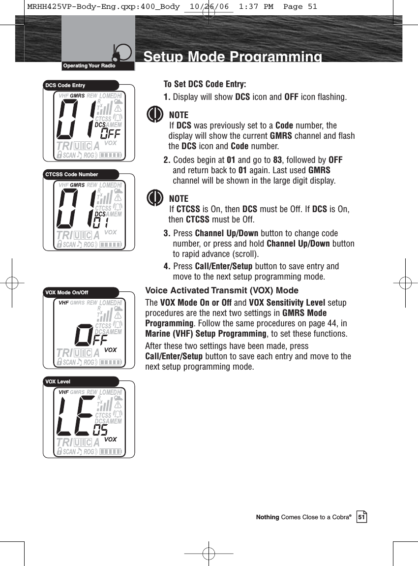 Introduction51Nothing Comes Close to a Cobra®Setup Mode ProgrammingTo Set DCS Code Entry:1. Display will show DCS icon and OFF icon flashing.NOTEIf DCS was previously set to a Code number, thedisplay will show the current GMRS channel and flashthe DCS icon and Code number.2. Codes begin at 01 and go to 83, followed by OFFand return back to 01 again. Last used GMRSchannel will be shown in the large digit display.NOTEIf CTCSS is On, then DCS must be Off. If DCS is On,then CTCSS must be Off.3. Press Channel Up/Down button to change codenumber, or press and hold Channel Up/Down buttonto rapid advance (scroll).4. Press Call/Enter/Setup button to save entry andmove to the next setup programming mode.Voice Activated Transmit (VOX) ModeThe VOX Mode On or Off and VOX Sensitivity Level setupprocedures are the next two settings in GMRS ModeProgramming. Follow the same procedures on page 44, inMarine (VHF) Setup Programming, to set these functions.After these two settings have been made, pressCall/Enter/Setup button to save each entry and move to thenext setup programming mode.Operating Your  RadioDCS Code EntryCTCSS Code NumberVOX Mode On/OffVOX LevelMRHH425VP-Body-Eng.qxp:400_Body  10/26/06  1:37 PM  Page 51