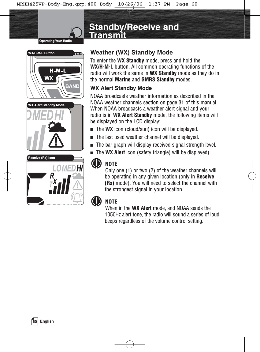 60 EnglishIntroductionStandby/Receive andTransmitWeather (WX) Standby ModeTo enter the WX Standby mode, press and hold the WX/H-M-L button. All common operating functions of theradio will work the same in WX Standby mode as they do inthe normal Marine and GMRS Standby modes.WX Alert Standby ModeNOAA broadcasts weather information as described in theNOAA weather channels section on page 31 of this manual.When NOAA broadcasts a weather alert signal and yourradio is in WX Alert Standby mode, the following items willbe displayed on the LCD display:The WX icon (cloud/sun) icon will be displayed.The last used weather channel will be displayed.The bar graph will display received signal strength level.The WX Alert icon (safety triangle) will be displayed).NOTEOnly one (1) or two (2) of the weather channels willbe operating in any given location (only in Receive(Rx) mode). You will need to select the channel withthe strongest signal in your location. NOTEWhen in the WX Alert mode, and NOAA sends the1050Hz alert tone, the radio will sound a series of loudbeeps regardless of the volume control setting.Operating Your  RadioWX Alert Standby ModeReceive (Rx) IconWX/H-M-L ButtonMRHH425VP-Body-Eng.qxp:400_Body  10/26/06  1:37 PM  Page 60