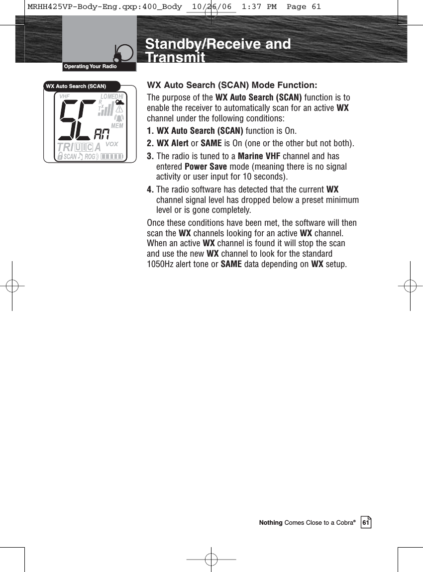 Introduction61Nothing Comes Close to a Cobra®Standby/Receive andTransmitWX Auto Search (SCAN) Mode Function:The purpose of the WX Auto Search (SCAN) function is toenable the receiver to automatically scan for an active WXchannel under the following conditions:1. WX Auto Search (SCAN) function is On.2. WX Alert or SAME is On (one or the other but not both).3. The radio is tuned to a Marine VHF channel and hasentered Power Save mode (meaning there is no signalactivity or user input for 10 seconds).4. The radio software has detected that the current WXchannel signal level has dropped below a preset minimumlevel or is gone completely.Once these conditions have been met, the software will thenscan the WX channels looking for an active WX channel.When an active WX channel is found it will stop the scanand use the new WX channel to look for the standard1050Hz alert tone or SAME data depending on WX setup.Operating Your  RadioWX Auto Search (SCAN)MRHH425VP-Body-Eng.qxp:400_Body  10/26/06  1:37 PM  Page 61