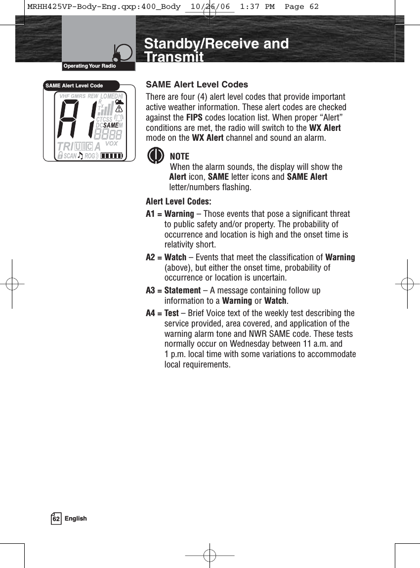 62 EnglishIntroductionStandby/Receive andTransmitSAME Alert Level CodesThere are four (4) alert level codes that provide importantactive weather information. These alert codes are checkedagainst the FIPS codes location list. When proper “Alert”conditions are met, the radio will switch to the WX Alertmode on the WX Alert channel and sound an alarm. NOTEWhen the alarm sounds, the display will show theAlert icon, SAME letter icons and SAME Alertletter/numbers flashing.Alert Level Codes: A1 = Warning – Those events that pose a significant threatto public safety and/or property. The probability ofoccurrence and location is high and the onset time isrelativity short.A2 = Watch – Events that meet the classification of Warning(above), but either the onset time, probability ofoccurrence or location is uncertain.A3 = Statement – A message containing follow upinformation to a Warning or Watch.A4 = Test – Brief Voice text of the weekly test describing theservice provided, area covered, and application of thewarning alarm tone and NWR SAME code. These testsnormally occur on Wednesday between 11 a.m. and 1 p.m. local time with some variations to accommodatelocal requirements.Operating Your  RadioSAME Alert Level CodeMRHH425VP-Body-Eng.qxp:400_Body  10/26/06  1:37 PM  Page 62