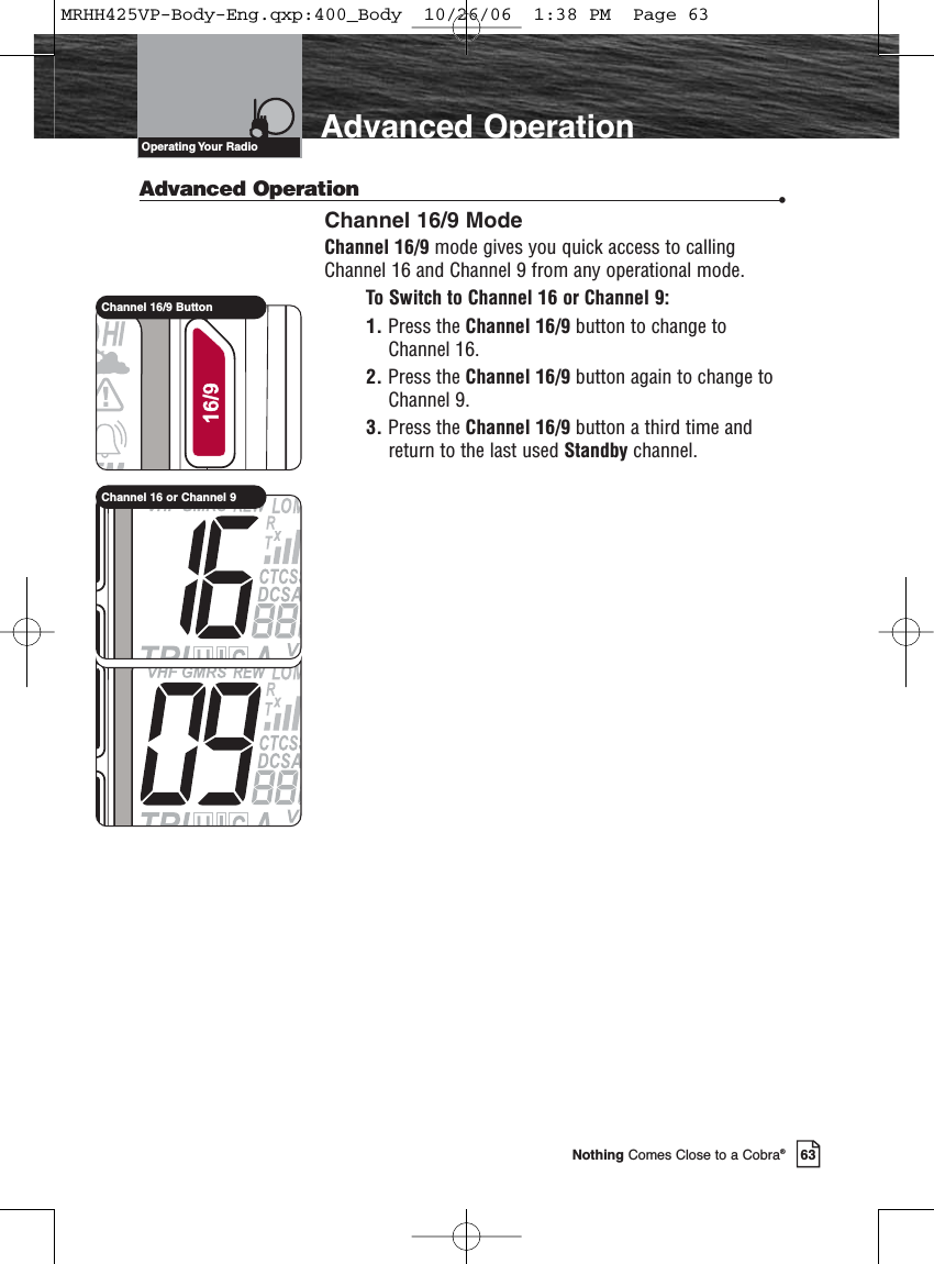 Introduction63Nothing Comes Close to a Cobra®Advanced OperationAdvanced Operation •Channel 16/9 ModeChannel 16/9 mode gives you quick access to callingChannel 16 and Channel 9 from any operational mode.To Switch to Channel 16 or Channel 9:1. Press the Channel 16/9 button to change toChannel 16.2. Press the Channel 16/9 button again to change toChannel 9.3. Press the Channel 16/9 button a third time andreturn to the last used Standby channel.Operating Your  RadioChannel 16/9 ButtonChannel 16 or Channel 9MRHH425VP-Body-Eng.qxp:400_Body  10/26/06  1:38 PM  Page 63