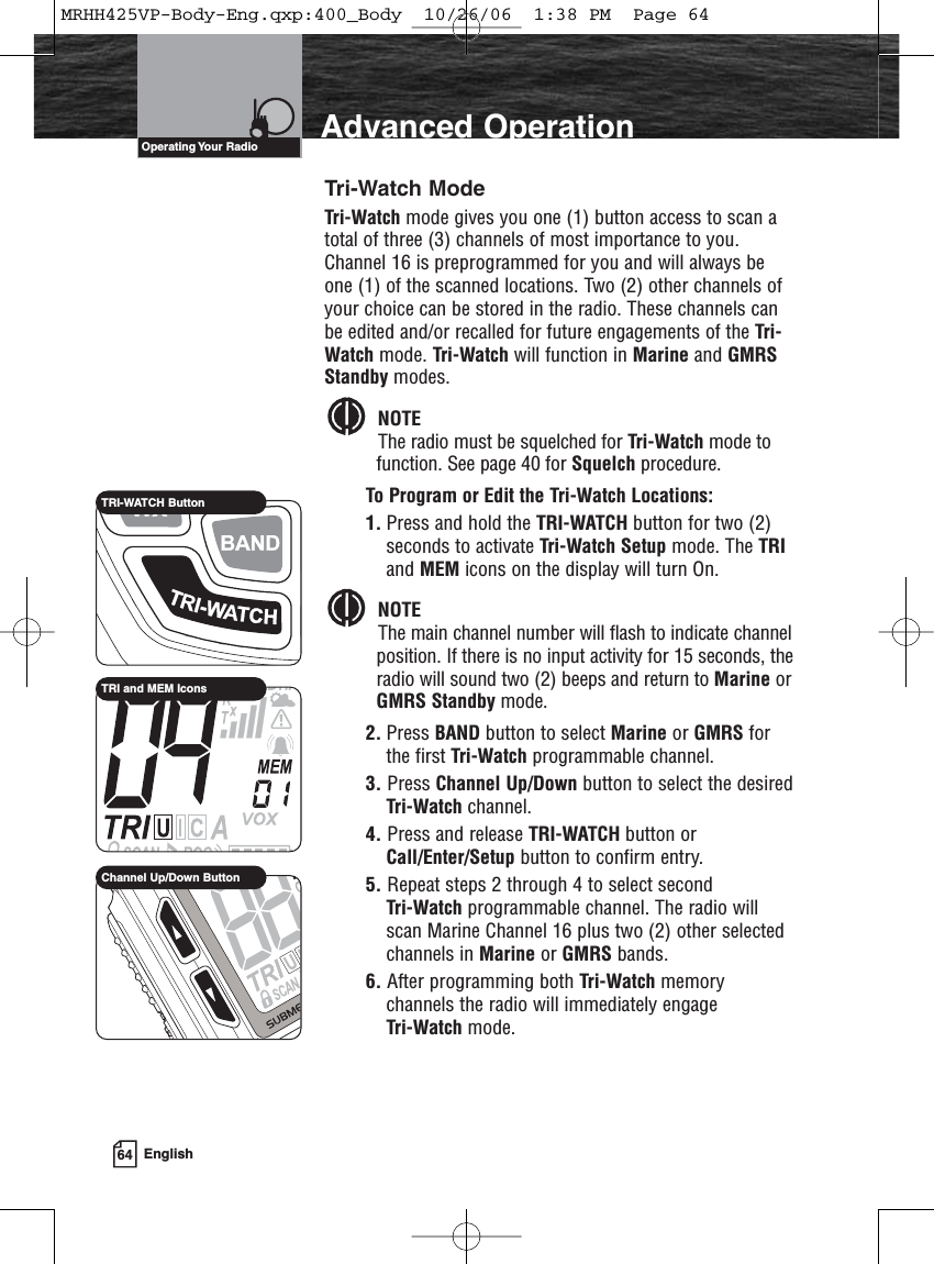 64 EnglishIntroduction Advanced OperationTri-Watch ModeTri-Watch mode gives you one (1) button access to scan atotal of three (3) channels of most importance to you.Channel 16 is preprogrammed for you and will always beone (1) of the scanned locations. Two (2) other channels ofyour choice can be stored in the radio. These channels canbe edited and/or recalled for future engagements of the Tri-Watch mode. Tri-Watch will function in Marine and GMRSStandby modes.NOTEThe radio must be squelched for Tri-Watch mode tofunction. See page 40 for Squelch procedure.To Program or Edit the Tri-Watch Locations:1. Press and hold the TRI-WATCH button for two (2)seconds to activate Tri-Watch Setup mode. The TRIand MEM icons on the display will turn On.NOTEThe main channel number will flash to indicate channelposition. If there is no input activity for 15 seconds, theradio will sound two (2) beeps and return to Marine orGMRS Standby mode.2. Press BAND button to select Marine or GMRS forthe first Tri-Watch programmable channel.3. Press Channel Up/Down button to select the desiredTri-Watch channel.4. Press and release TRI-WATCH button orCall/Enter/Setup button to confirm entry.5. Repeat steps 2 through 4 to select second Tri-Watch programmable channel. The radio willscan Marine Channel 16 plus two (2) other selectedchannels in Marine or GMRS bands.6. After programming both Tri-Watch memorychannels the radio will immediately engage Tri-Watch mode.Operating Your  RadioTRI-WATCH ButtonTRI and MEM IconsChannel Up/Down ButtonMRHH425VP-Body-Eng.qxp:400_Body  10/26/06  1:38 PM  Page 64