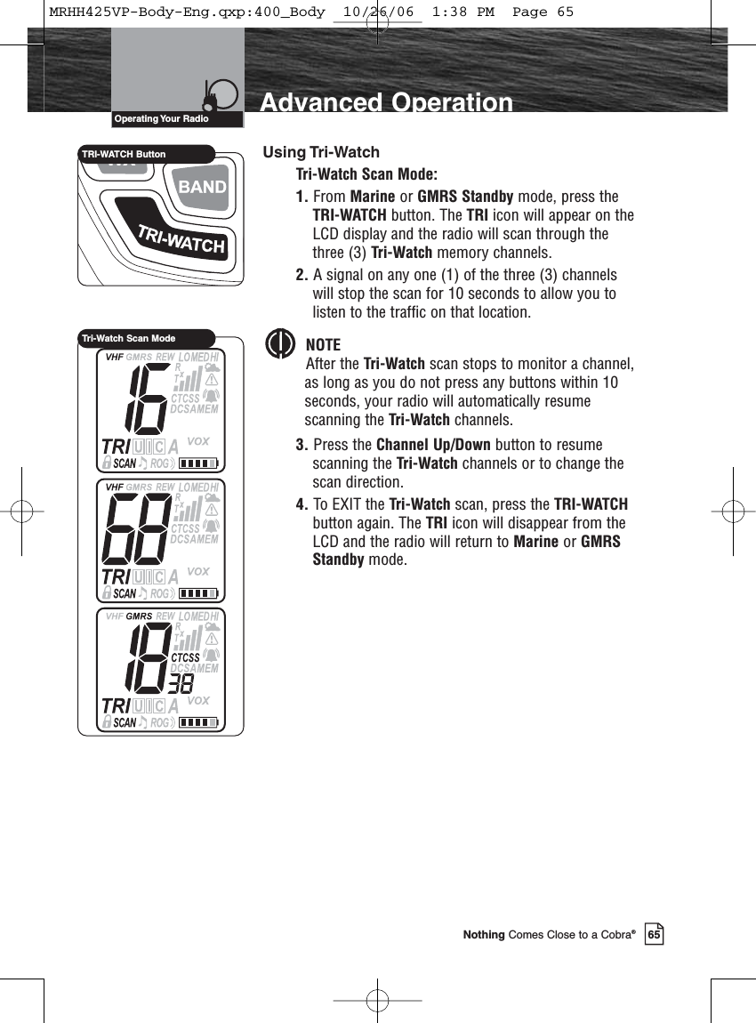 65Nothing Comes Close to a Cobra®Advanced OperationUsing Tri-WatchTri-Watch Scan Mode:1. From Marine or GMRS Standby mode, press theTRI-WATCH button. The TRI icon will appear on theLCD display and the radio will scan through thethree (3) Tri-Watch memory channels.2. A signal on any one (1) of the three (3) channelswill stop the scan for 10 seconds to allow you tolisten to the traffic on that location.NOTEAfter the Tri-Watch scan stops to monitor a channel,as long as you do not press any buttons within 10seconds, your radio will automatically resumescanning the Tri-Watch channels.3. Press the Channel Up/Down button to resumescanning the Tri-Watch channels or to change thescan direction.4. To EXIT the Tri-Watch scan, press the TRI-WATCHbutton again. The TRI icon will disappear from theLCD and the radio will return to Marine or GMRSStandby mode.Operating Your  RadioTRI-WATCH ButtonTri-Watch Scan ModeMRHH425VP-Body-Eng.qxp:400_Body  10/26/06  1:38 PM  Page 65