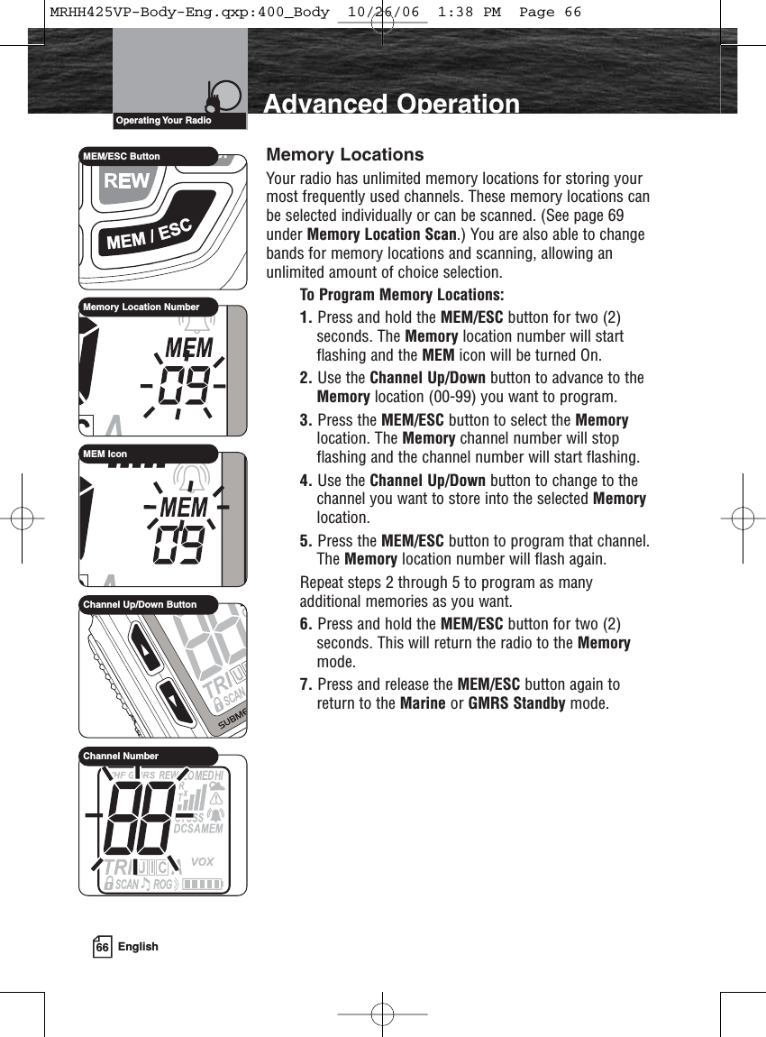 66 EnglishAdvanced OperationMemory LocationsYour radio has unlimited memory locations for storing yourmost frequently used channels. These memory locations canbe selected individually or can be scanned. (See page 69under Memory Location Scan.) You are also able to changebands for memory locations and scanning, allowing anunlimited amount of choice selection.To Program Memory Locations:1. Press and hold the MEM/ESC button for two (2)seconds. The Memory location number will startflashing and the MEM icon will be turned On.2. Use the Channel Up/Down button to advance to theMemory location (00-99) you want to program.3. Press the MEM/ESC button to select the Memorylocation. The Memory channel number will stopflashing and the channel number will start flashing.4. Use the Channel Up/Down button to change to thechannel you want to store into the selected Memorylocation.5. Press the MEM/ESC button to program that channel.The Memory location number will flash again.Repeat steps 2 through 5 to program as manyadditional memories as you want.6. Press and hold the MEM/ESC button for two (2)seconds. This will return the radio to the Memorymode.7. Press and release the MEM/ESC button again toreturn to the Marine or GMRS Standby mode.Operating Your  RadioMEM/ESC ButtonMemory Location NumberChannel Up/Down ButtonChannel NumberMEM IconMRHH425VP-Body-Eng.qxp:400_Body  10/26/06  1:38 PM  Page 66