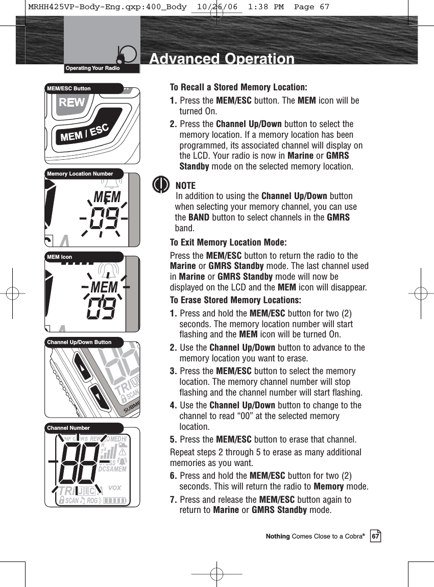 67Nothing Comes Close to a Cobra®Advanced OperationTo Recall a Stored Memory Location:1. Press the MEM/ESC button. The MEM icon will beturned On.2. Press the Channel Up/Down button to select thememory location. If a memory location has beenprogrammed, its associated channel will display onthe LCD. Your radio is now in Marine or GMRSStandby mode on the selected memory location.NOTEIn addition to using the Channel Up/Down buttonwhen selecting your memory channel, you can usethe BAND button to select channels in the GMRSband.To Exit Memory Location Mode:Press the MEM/ESC button to return the radio to theMarine or GMRS Standby mode. The last channel usedin Marine or GMRS Standby mode will now bedisplayed on the LCD and the MEM icon will disappear.To Erase Stored Memory Locations:1. Press and hold the MEM/ESC button for two (2)seconds. The memory location number will startflashing and the MEM icon will be turned On.2. Use the Channel Up/Down button to advance to thememory location you want to erase.3. Press the MEM/ESC button to select the memorylocation. The memory channel number will stopflashing and the channel number will start flashing.4. Use the Channel Up/Down button to change to thechannel to read “00” at the selected memorylocation.5. Press the MEM/ESC button to erase that channel.Repeat steps 2 through 5 to erase as many additionalmemories as you want.6. Press and hold the MEM/ESC button for two (2)seconds. This will return the radio to Memory mode.7. Press and release the MEM/ESC button again toreturn to Marine or GMRS Standby mode. Operating Your  RadioMEM/ESC ButtonMemory Location NumberChannel Up/Down ButtonChannel NumberMEM IconMRHH425VP-Body-Eng.qxp:400_Body  10/26/06  1:38 PM  Page 67