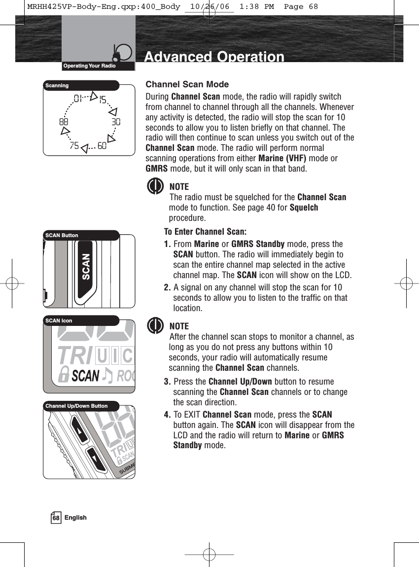 68 EnglishAdvanced OperationChannel Scan ModeDuring Channel Scan mode, the radio will rapidly switchfrom channel to channel through all the channels. Wheneverany activity is detected, the radio will stop the scan for 10seconds to allow you to listen briefly on that channel. Theradio will then continue to scan unless you switch out of theChannel Scan mode. The radio will perform normalscanning operations from either Marine (VHF) mode orGMRS mode, but it will only scan in that band.NOTEThe radio must be squelched for the Channel Scanmode to function. See page 40 for Squelchprocedure.To Enter Channel Scan:1. From Marine or GMRS Standby mode, press theSCAN button. The radio will immediately begin toscan the entire channel map selected in the activechannel map. The SCAN icon will show on the LCD.2. A signal on any channel will stop the scan for 10seconds to allow you to listen to the traffic on thatlocation.NOTEAfter the channel scan stops to monitor a channel, aslong as you do not press any buttons within 10seconds, your radio will automatically resumescanning the Channel Scan channels.3. Press the Channel Up/Down button to resumescanning the Channel Scan channels or to changethe scan direction.4. To EXIT Channel Scan mode, press the SCANbutton again. The SCAN icon will disappear from theLCD and the radio will return to Marine or GMRSStandby mode.Operating Your  RadioSCAN ButtonSCAN IconScanningChannel Up/Down ButtonMRHH425VP-Body-Eng.qxp:400_Body  10/26/06  1:38 PM  Page 68