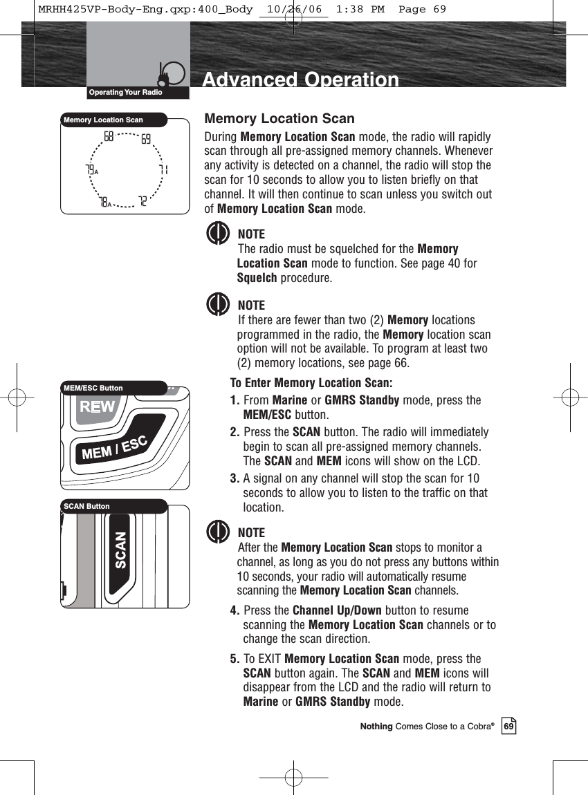 69Nothing Comes Close to a Cobra®Advanced OperationMemory Location ScanDuring Memory Location Scan mode, the radio will rapidlyscan through all pre-assigned memory channels. Wheneverany activity is detected on a channel, the radio will stop thescan for 10 seconds to allow you to listen briefly on thatchannel. It will then continue to scan unless you switch outof Memory Location Scan mode.NOTEThe radio must be squelched for the MemoryLocation Scan mode to function. See page 40 forSquelch procedure.NOTEIf there are fewer than two (2) Memory locationsprogrammed in the radio, the Memory location scanoption will not be available. To program at least two(2) memory locations, see page 66.To Enter Memory Location Scan:1. From Marine or GMRS Standby mode, press theMEM/ESC button. 2. Press the SCAN button. The radio will immediatelybegin to scan all pre-assigned memory channels.The SCAN and MEM icons will show on the LCD. 3. A signal on any channel will stop the scan for 10seconds to allow you to listen to the traffic on thatlocation.NOTEAfter the Memory Location Scan stops to monitor achannel, as long as you do not press any buttons within10 seconds, your radio will automatically resumescanning the Memory Location Scan channels.4. Press the Channel Up/Down button to resumescanning the Memory Location Scan channels or tochange the scan direction.5. To EXIT Memory Location Scan mode, press theSCAN button again. The SCAN and MEM icons willdisappear from the LCD and the radio will return toMarine or GMRS Standby mode.AAMemory Location ScanMEM/ESC ButtonSCAN ButtonOperating Your  RadioMRHH425VP-Body-Eng.qxp:400_Body  10/26/06  1:38 PM  Page 69