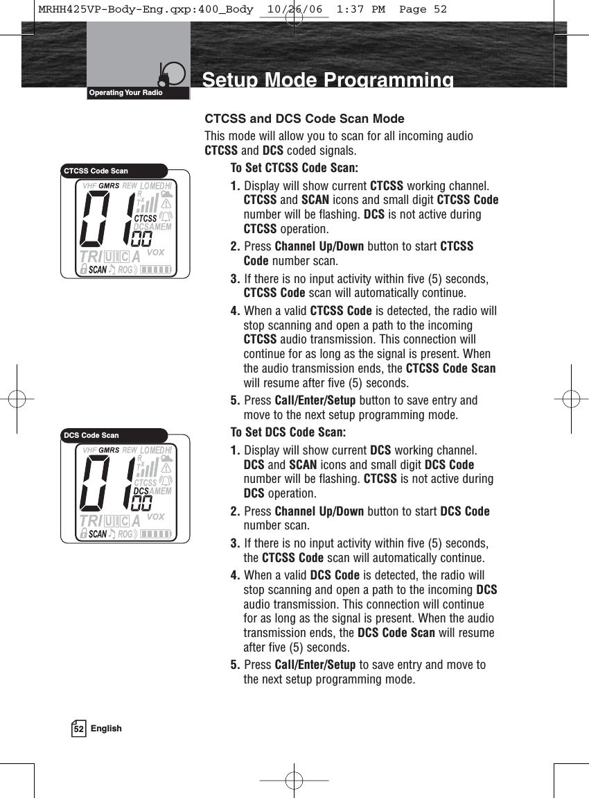 52 EnglishSetup Mode ProgrammingCTCSS and DCS Code Scan ModeThis mode will allow you to scan for all incoming audioCTCSS and DCS coded signals.To Set CTCSS Code Scan:1. Display will show current CTCSS working channel.CTCSS and SCAN icons and small digit CTCSS Codenumber will be flashing. DCS is not active duringCTCSS operation.2. Press Channel Up/Down button to start CTCSSCode number scan.3. If there is no input activity within five (5) seconds,CTCSS Code scan will automatically continue.4. When a valid CTCSS Code is detected, the radio willstop scanning and open a path to the incomingCTCSS audio transmission. This connection willcontinue for as long as the signal is present. Whenthe audio transmission ends, the CTCSS Code Scanwill resume after five (5) seconds.5. Press Call/Enter/Setup button to save entry andmove to the next setup programming mode.To Set DCS Code Scan:1. Display will show current DCS working channel.DCS and SCAN icons and small digit DCS Codenumber will be flashing. CTCSS is not active duringDCS operation.2. Press Channel Up/Down button to start DCS Codenumber scan.3. If there is no input activity within five (5) seconds,the CTCSS Code scan will automatically continue.4. When a valid DCS Code is detected, the radio willstop scanning and open a path to the incoming DCSaudio transmission. This connection will continuefor as long as the signal is present. When the audiotransmission ends, the DCS Code Scan will resumeafter five (5) seconds.5. Press Call/Enter/Setup to save entry and move tothe next setup programming mode.Operating Your  RadioCTCSS Code ScanDCS Code ScanMRHH425VP-Body-Eng.qxp:400_Body  10/26/06  1:37 PM  Page 52