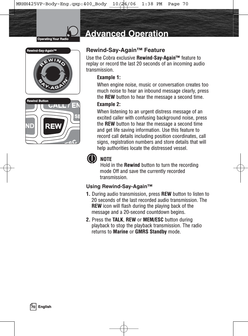 70 EnglishAdvanced OperationRewind-Say-Again™ FeatureUse the Cobra exclusive Rewind-Say-Again™ feature toreplay or record the last 20 seconds of an incoming audiotransmission.Example 1:When engine noise, music or conversation creates toomuch noise to hear an inbound message clearly, pressthe REW button to hear the message a second time.Example 2:When listening to an urgent distress message of anexcited caller with confusing background noise, pressthe REW button to hear the message a second timeand get life saving information. Use this feature torecord call details including position coordinates, callsigns, registration numbers and store details that willhelp authorities locate the distressed vessel.NOTEHold in the Rewind button to turn the recordingmode Off and save the currently recordedtransmission.Using Rewind-Say-Again™ 1. During audio transmission, press REW button to listen to20 seconds of the last recorded audio transmission. TheREW icon will flash during the playing back of themessage and a 20-second countdown begins.2. Press the TALK, REW or MEM/ESC button duringplayback to stop the playback transmission. The radioreturns to Marine or GMRS Standby mode.Rewind-Say-Again™Rewind ButtonOperating Your  RadioMRHH425VP-Body-Eng.qxp:400_Body  10/26/06  1:38 PM  Page 70