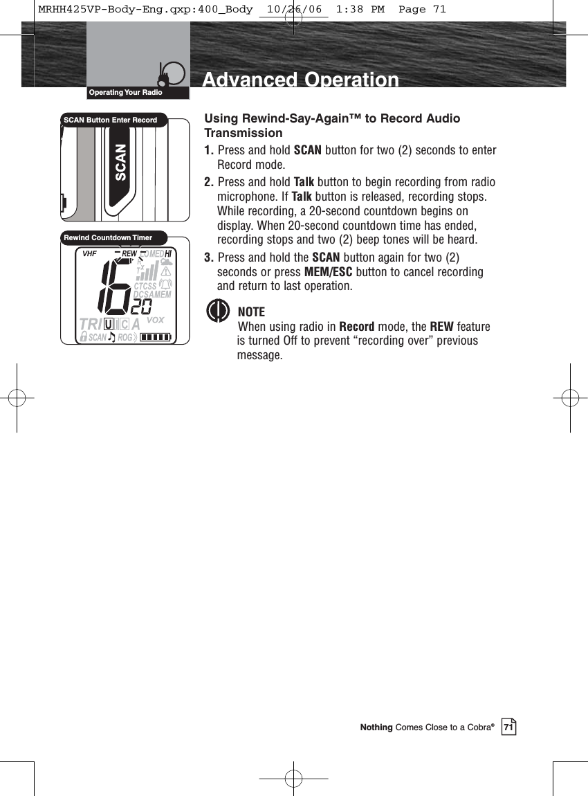 71Nothing Comes Close to a Cobra®Advanced OperationUsing Rewind-Say-Again™ to Record AudioTransmission1. Press and hold SCAN button for two (2) seconds to enterRecord mode.2. Press and hold Talk button to begin recording from radiomicrophone. If Talk button is released, recording stops. While recording, a 20-second countdown begins ondisplay. When 20-second countdown time has ended,recording stops and two (2) beep tones will be heard.3. Press and hold the SCAN button again for two (2)seconds or press MEM/ESC button to cancel recordingand return to last operation.NOTEWhen using radio in Record mode, the REW featureis turned Off to prevent “recording over” previousmessage.SCAN Button Enter RecordRewind Countdown TimerOperating Your  RadioMRHH425VP-Body-Eng.qxp:400_Body  10/26/06  1:38 PM  Page 71