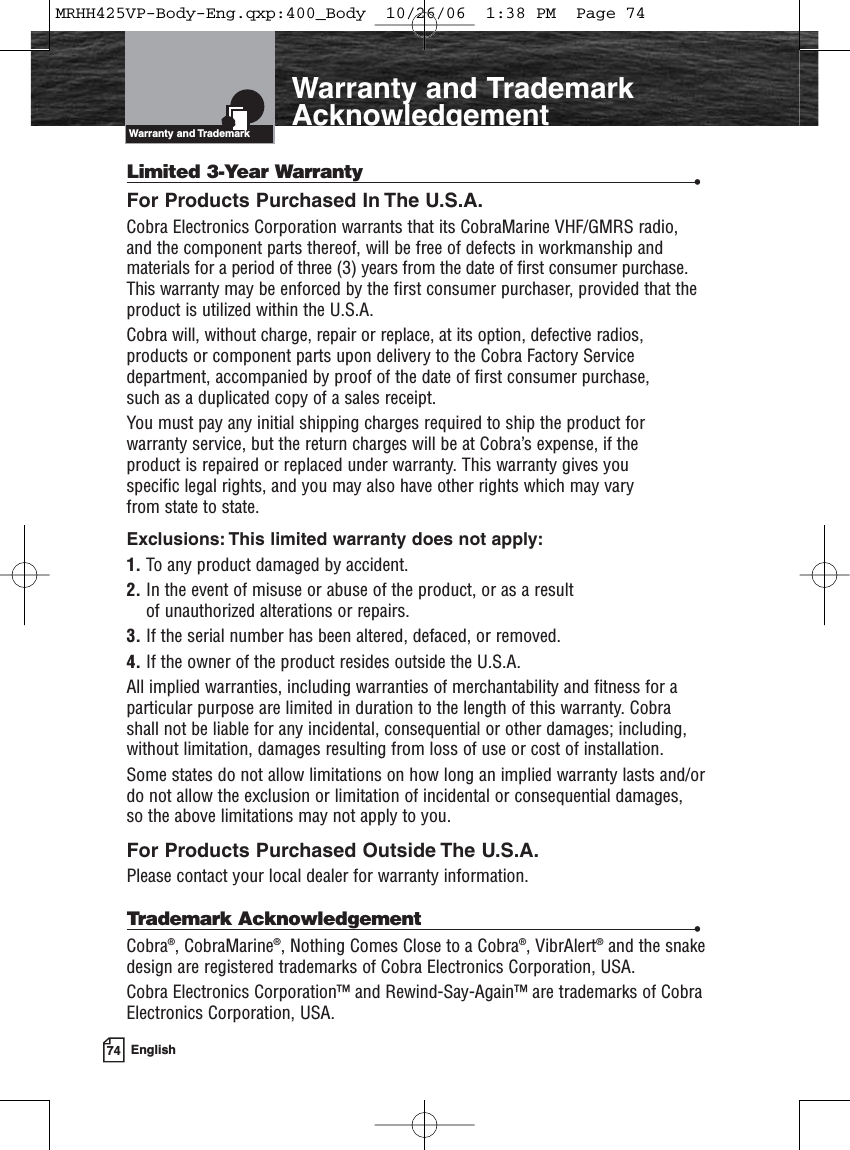 74 EnglishIntroductionWarranty and TrademarkAcknowledgementLimited 3-Year Warranty •For Products Purchased In The U.S.A.Cobra Electronics Corporation warrants that its CobraMarine VHF/GMRS radio,and the component parts thereof, will be free of defects in workmanship andmaterials for a period of three (3) years from the date of first consumer purchase.This warranty may be enforced by the first consumer purchaser, provided that theproduct is utilized within the U.S.A. Cobra will, without charge, repair or replace, at its option, defective radios, products or component parts upon delivery to the Cobra Factory Servicedepartment, accompanied by proof of the date of first consumer purchase, such as a duplicated copy of a sales receipt. You must pay any initial shipping charges required to ship the product for warranty service, but the return charges will be at Cobra’s expense, if the product is repaired or replaced under warranty. This warranty gives you specific legal rights, and you may also have other rights which may vary from state to state.Exclusions: This limited warranty does not apply:1. To any product damaged by accident.2. In the event of misuse or abuse of the product, or as a result of unauthorized alterations or repairs.3. If the serial number has been altered, defaced, or removed.4. If the owner of the product resides outside the U.S.A.All implied warranties, including warranties of merchantability and fitness for aparticular purpose are limited in duration to the length of this warranty. Cobra shall not be liable for any incidental, consequential or other damages; including,without limitation, damages resulting from loss of use or cost of installation. Some states do not allow limitations on how long an implied warranty lasts and/ordo not allow the exclusion or limitation of incidental or consequential damages, so the above limitations may not apply to you.For Products Purchased Outside The U.S.A.Please contact your local dealer for warranty information.Trademark Acknowledgement •Cobra®, CobraMarine®, Nothing Comes Close to a Cobra®, VibrAlert®and the snakedesign are registered trademarks of Cobra Electronics Corporation, USA.Cobra Electronics Corporation™ and Rewind-Say-Again™ are trademarks of CobraElectronics Corporation, USA.Warranty and TrademarkMRHH425VP-Body-Eng.qxp:400_Body  10/26/06  1:38 PM  Page 74