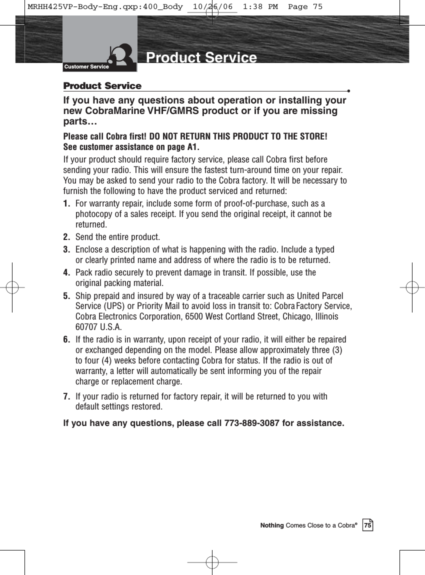 Introduction75Nothing Comes Close to a Cobra®Product ServiceProduct Service •If you have any questions about operation or installing your new CobraMarine VHF/GMRS product or if you are missingparts…Please call Cobra first! DO NOT RETURN THIS PRODUCT TO THE STORE! See customer assistance on page A1.If your product should require factory service, please call Cobra first beforesending your radio. This will ensure the fastest turn-around time on your repair.You may be asked to send your radio to the Cobra factory. It will be necessary tofurnish the following to have the product serviced and returned:1.  For warranty repair, include some form of proof-of-purchase, such as aphotocopy of a sales receipt. If you send the original receipt, it cannot bereturned.2. Send the entire product.3. Enclose a description of what is happening with the radio. Include a typed or clearly printed name and address of where the radio is to be returned.4. Pack radio securely to prevent damage in transit. If possible, use the original packing material.5. Ship prepaid and insured by way of a traceable carrier such as United ParcelService (UPS) or Priority Mail to avoid loss in transit to: Cobra Factory Service,Cobra Electronics Corporation, 6500 West Cortland Street, Chicago, Illinois60707 U.S.A.6.  If the radio is in warranty, upon receipt of your radio, it will either be repaired or exchanged depending on the model. Please allow approximately three (3) to four (4) weeks before contacting Cobra for status. If the radio is out ofwarranty, a letter will automatically be sent informing you of the repair charge or replacement charge.7.  If your radio is returned for factory repair, it will be returned to you withdefault settings restored.If you have any questions, please call 773-889-3087 for assistance.Customer ServiceMRHH425VP-Body-Eng.qxp:400_Body  10/26/06  1:38 PM  Page 75