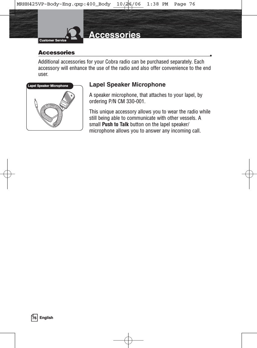 76 EnglishIntroduction AccessoriesCustomer ServiceAccessories •Additional accessories for your Cobra radio can be purchased separately. Eachaccessory will enhance the use of the radio and also offer convenience to the enduser.Lapel Speaker MicrophoneA speaker microphone, that attaches to your lapel, byordering P/N CM 330-001.This unique accessory allows you to wear the radio whilestill being able to communicate with other vessels. Asmall Push to Talk button on the lapel speaker/microphone allows you to answer any incoming call.Lapel Speaker MicrophoneMRHH425VP-Body-Eng.qxp:400_Body  10/26/06  1:38 PM  Page 76