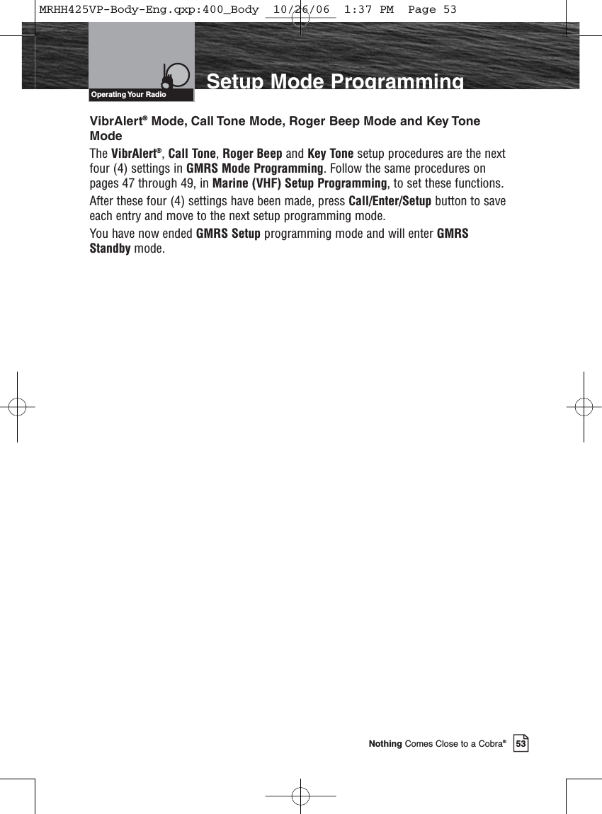 53Nothing Comes Close to a Cobra®Setup Mode ProgrammingVibrAlert®Mode, Call Tone Mode, Roger Beep Mode and Key ToneModeThe VibrAlert®, Call Tone, Roger Beep and Key Tone setup procedures are the nextfour (4) settings in GMRS Mode Programming. Follow the same procedures onpages 47 through 49, in Marine (VHF) Setup Programming, to set these functions.After these four (4) settings have been made, press Call/Enter/Setup button to saveeach entry and move to the next setup programming mode.You have now ended GMRS Setup programming mode and will enter GMRSStandby mode.Operating Your  RadioMRHH425VP-Body-Eng.qxp:400_Body  10/26/06  1:37 PM  Page 53
