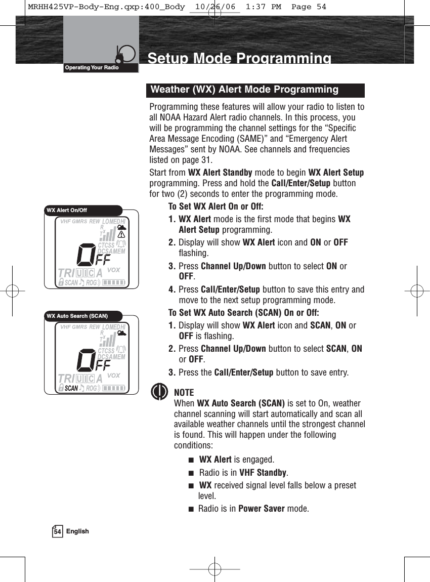 54 EnglishSetup Mode ProgrammingProgramming these features will allow your radio to listen toall NOAA Hazard Alert radio channels. In this process, youwill be programming the channel settings for the “SpecificArea Message Encoding (SAME)” and “Emergency AlertMessages” sent by NOAA. See channels and frequencieslisted on page 31.Start from WX Alert Standby mode to begin WX Alert Setupprogramming. Press and hold the Call/Enter/Setup buttonfor two (2) seconds to enter the programming mode.To Set WX Alert On or Off:1. WX Alert mode is the first mode that begins WXAlert Setup programming.2. Display will show WX Alert icon and ON or OFFflashing.3. Press Channel Up/Down button to select ON orOFF.4. Press Call/Enter/Setup button to save this entry andmove to the next setup programming mode.To Set WX Auto Search (SCAN) On or Off:1. Display will show WX Alert icon and SCAN, ON orOFF is flashing.2. Press Channel Up/Down button to select SCAN, ONor OFF.3. Press the Call/Enter/Setup button to save entry.NOTEWhen WX Auto Search (SCAN) is set to On, weather channel scanning will start automatically and scan all available weather channels until the strongest channelis found. This will happen under the following conditions:■WX Alert is engaged.■Radio is in VHF Standby.■WX received signal level falls below a presetlevel.■Radio is in Power Saver mode.Weather (WX) Alert Mode ProgrammingOperating Your  RadioWX Alert On/OffWX Auto Search (SCAN)MRHH425VP-Body-Eng.qxp:400_Body  10/26/06  1:37 PM  Page 54