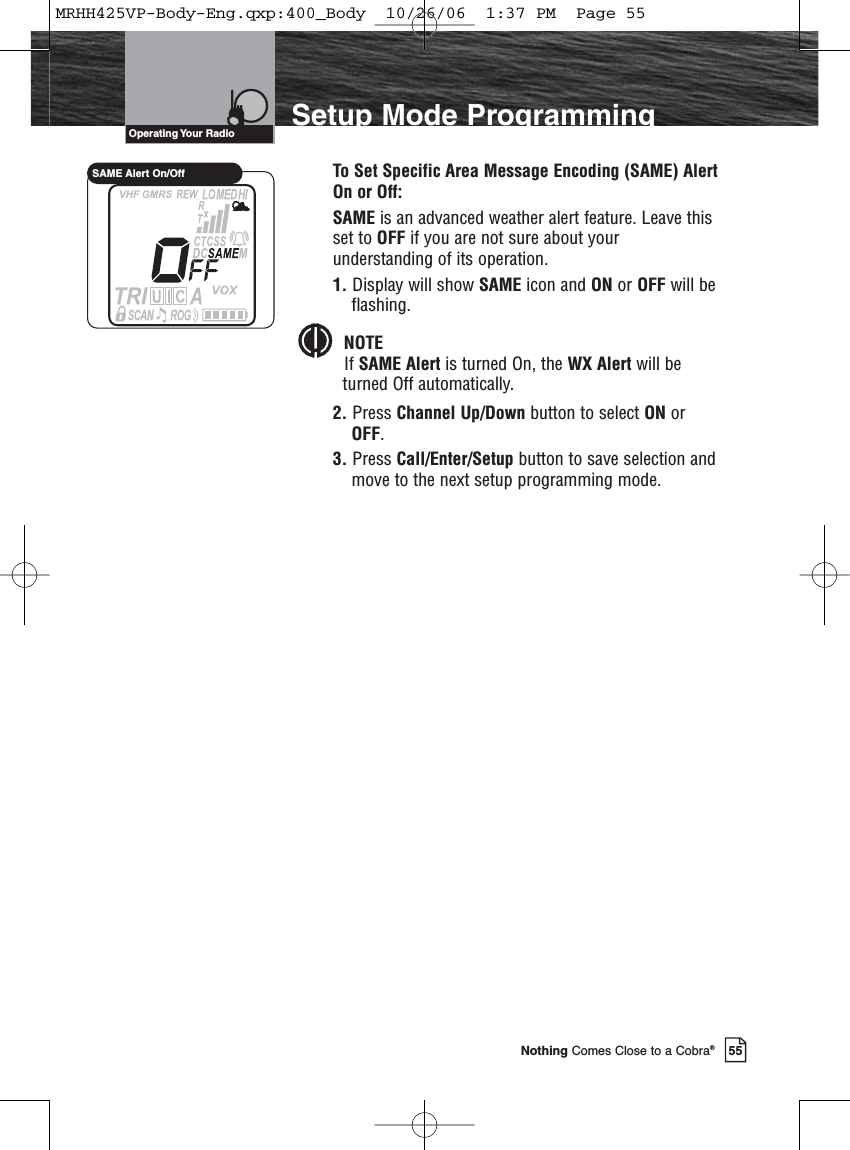 55Nothing Comes Close to a Cobra®Setup Mode ProgrammingTo Set Specific Area Message Encoding (SAME) AlertOn or Off:SAME is an advanced weather alert feature. Leave thisset to OFF if you are not sure about yourunderstanding of its operation.1. Display will show SAME icon and ON or OFF will beflashing.NOTEIf SAME Alert is turned On, the WX Alert will beturned Off automatically.2. Press Channel Up/Down button to select ON orOFF. 3. Press Call/Enter/Setup button to save selection andmove to the next setup programming mode.Operating Your  RadioSAME Alert On/OffMRHH425VP-Body-Eng.qxp:400_Body  10/26/06  1:37 PM  Page 55