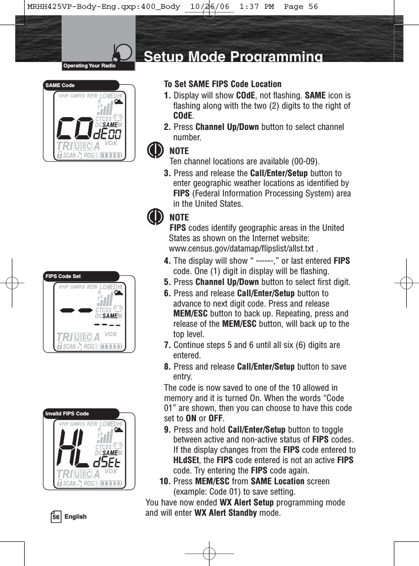 56 EnglishSetup Mode ProgrammingTo Set SAME FIPS Code Location1. Display will show COdE, not flashing. SAME icon isflashing along with the two (2) digits to the right ofCOdE.2. Press Channel Up/Down button to select channelnumber.NOTETen channel locations are available (00-09).3. Press and release the Call/Enter/Setup button toenter geographic weather locations as identified byFIPS (Federal Information Processing System) areain the United States. NOTEFIPS codes identify geographic areas in the UnitedStates as shown on the Internet website:www.census.gov/datamap/flipslist/allst.txt .4. The display will show “ ------,” or last entered FIPScode. One (1) digit in display will be flashing.5. Press Channel Up/Down button to select first digit.6. Press and release Call/Enter/Setup button toadvance to next digit code. Press and releaseMEM/ESC button to back up. Repeating, press andrelease of the MEM/ESC button, will back up to thetop level.7. Continue steps 5 and 6 until all six (6) digits areentered.8. Press and release Call/Enter/Setup button to saveentry.The code is now saved to one of the 10 allowed inmemory and it is turned On. When the words “Code01” are shown, then you can choose to have this codeset to ON or OFF.9. Press and hold Call/Enter/Setup button to togglebetween active and non-active status of FIPS codes.If the display changes from the FIPS code entered toHLdSEt, the FIPS code entered is not an active FIPScode. Try entering the FIPS code again.10. Press MEM/ESC from SAME Location screen(example: Code 01) to save setting.You have now ended WX Alert Setup programming modeand will enter WX Alert Standby mode.Operating Your  RadioSAME CodeFIPS Code SetInvalid FIPS CodeMRHH425VP-Body-Eng.qxp:400_Body  10/26/06  1:37 PM  Page 56