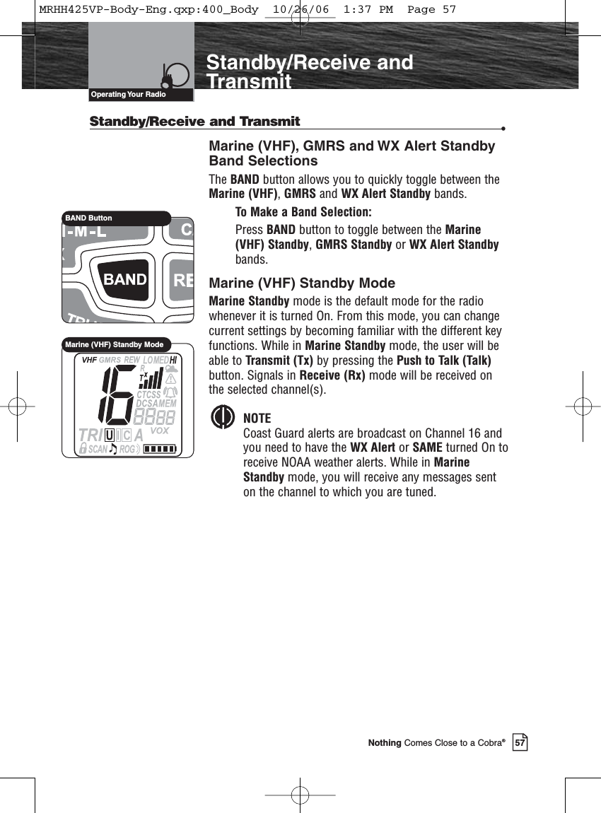 57Nothing Comes Close to a Cobra®Standby/Receive andTransmitStandby/Receive and Transmit •Marine (VHF), GMRS and WX Alert Standby Band SelectionsThe BAND button allows you to quickly toggle between theMarine (VHF), GMRS and WX Alert Standby bands.To Make a Band Selection:Press BAND button to toggle between the Marine(VHF) Standby, GMRS Standby or WX Alert Standbybands.Marine (VHF) Standby ModeMarine Standby mode is the default mode for the radiowhenever it is turned On. From this mode, you can changecurrent settings by becoming familiar with the different keyfunctions. While in Marine Standby mode, the user will beable to Transmit (Tx) by pressing the Push to Talk (Talk)button. Signals in Receive (Rx) mode will be received onthe selected channel(s).NOTECoast Guard alerts are broadcast on Channel 16 and you need to have the WX Alert or SAME turned On toreceive NOAA weather alerts. While in Marine Standby mode, you will receive any messages sent on the channel to which you are tuned.Operating Your  RadioBAND ButtonMarine (VHF) Standby ModeMRHH425VP-Body-Eng.qxp:400_Body  10/26/06  1:37 PM  Page 57