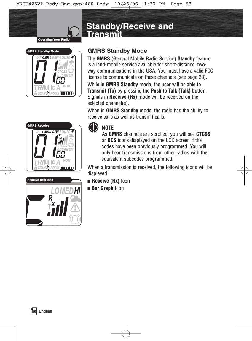 58 EnglishIntroductionStandby/Receive andTransmitGMRS Standby ModeThe GMRS (General Mobile Radio Service) Standby featureis a land-mobile service available for short-distance, two-way communications in the USA. You must have a valid FCClicense to communicate on these channels (see page 28).While in GMRS Standby mode, the user will be able toTransmit (Tx) by pressing the Push to Talk (Talk) button.Signals in Receive (Rx) mode will be received on theselected channel(s).When in GMRS Standby mode, the radio has the ability toreceive calls as well as transmit calls. NOTEAs GMRS channels are scrolled, you will see CTCSSor DCS icons displayed on the LCD screen if thecodes have been previously programmed. You willonly hear transmissions from other radios with theequivalent subcodes programmed.When a transmission is received, the following icons will bedisplayed.Receive (Rx) IconBar Graph IconOperating Your  RadioGMRS Standby ModeGMRS ReceiveReceive (Rx) IconMRHH425VP-Body-Eng.qxp:400_Body  10/26/06  1:37 PM  Page 58