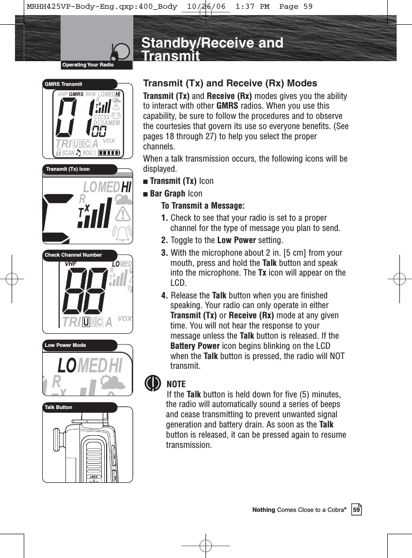 Introduction59Nothing Comes Close to a Cobra®Standby/Receive andTransmitTransmit (Tx) and Receive (Rx) ModesTransmit (Tx) and Receive (Rx) modes gives you the abilityto interact with other GMRS radios. When you use thiscapability, be sure to follow the procedures and to observethe courtesies that govern its use so everyone benefits. (Seepages 18 through 27) to help you select the properchannels.When a talk transmission occurs, the following icons will bedisplayed.Transmit (Tx) Icon Bar Graph IconTo Transmit a Message:1. Check to see that your radio is set to a properchannel for the type of message you plan to send.2. Toggle to the Low Power setting.3. With the microphone about 2 in. [5 cm] from yourmouth, press and hold the Talk button and speakinto the microphone. The Tx icon will appear on theLCD.4. Release the Talk button when you are finishedspeaking. Your radio can only operate in eitherTransmit (Tx) or Receive (Rx) mode at any giventime. You will not hear the response to yourmessage unless the Talk button is released. If theBattery Power icon begins blinking on the LCDwhen the Talk button is pressed, the radio will NOTtransmit.NOTEIf the Talk button is held down for five (5) minutes,the radio will automatically sound a series of beepsand cease transmitting to prevent unwanted signalgeneration and battery drain. As soon as the Talkbutton is released, it can be pressed again to resumetransmission.Operating Your  RadioLow Power ModeCheck Channel NumberTalk ButtonGMRS TransmitTransmit (Tx) IconMRHH425VP-Body-Eng.qxp:400_Body  10/26/06  1:37 PM  Page 59