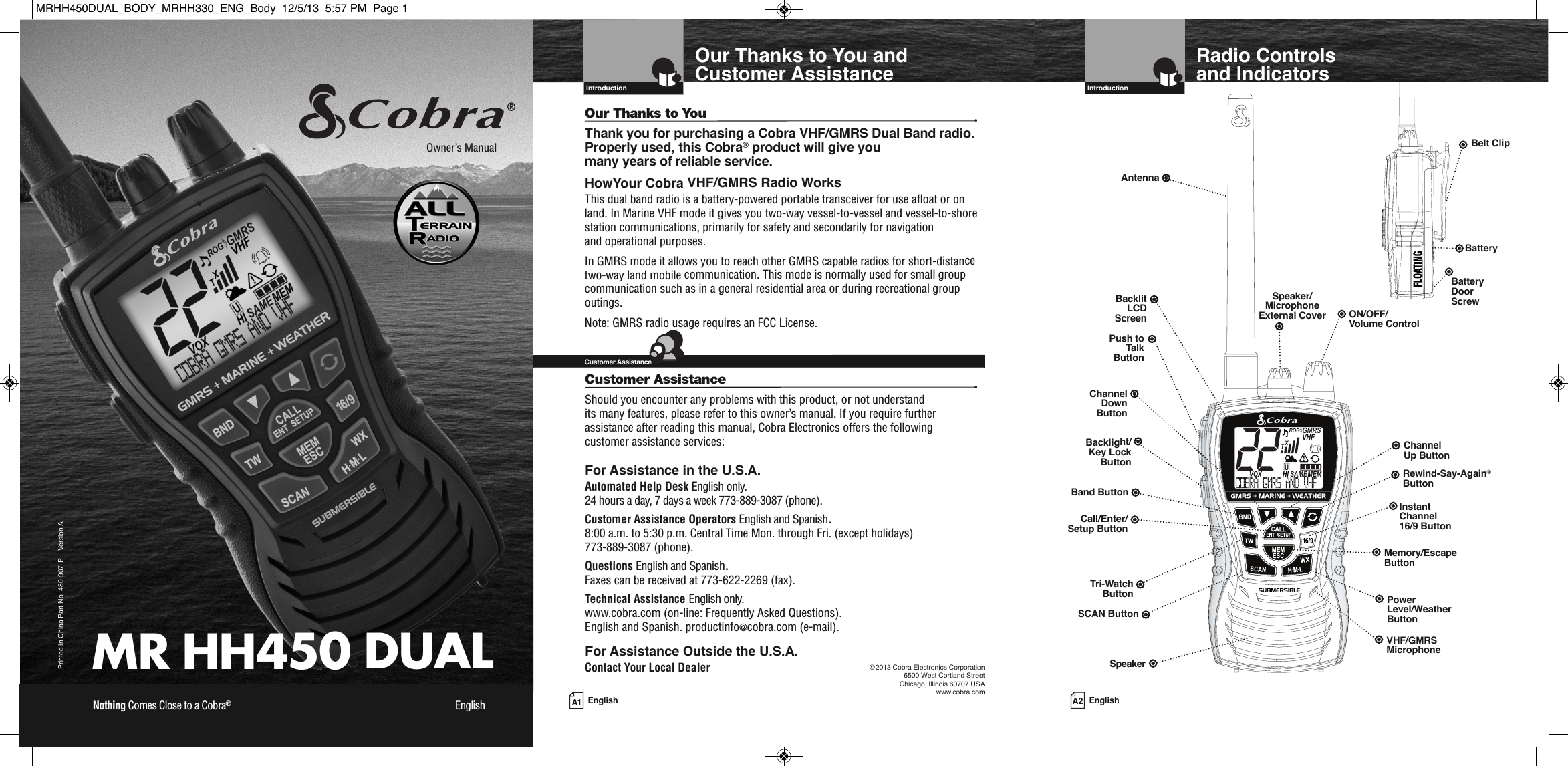 MR HH450 DUALPrinted in China Part No. 480-907-P    Version AOwner’s ManualNothing Comes Close to a Cobra®English A1 EnglishOur Thanks to You and Customer Assistance  IntroductionOur Thanks to You •Thank you for purchasing a Cobra VHF/GMRS Dual Band radio.Properly used, this Cobra®product will give you many years of reliable service.HowYour Cobra VHF/GMRS Radio WorksThis dual band radio is a battery-powered portable transceiver for use afloat or onland. In Marine VHF mode it gives you two-way vessel-to-vessel and vessel-to-shorestation communications, primarily for safety and secondarily for navigationand operational purposes.In GMRS mode it allows you to reach other GMRS capable radios for short-distancetwo-way land mobile communication. This mode is normally used for small groupcommunication such as in a general residential area or during recreational groupoutings. Note: GMRS radio usage requires an FCC License.Customer Assistance•Should you encounter any problems with this product, or not understand its many features, please refer to this owner’s manual. If you require further assistance after reading this manual, Cobra Electronics offers the following customer assistance services:For Assistance in the U.S.A. Automated Help Desk English only.24 hours a day, 7 days a week 773-889-3087 (phone).Customer Assistance Operators English and Spanish.8:00 a.m. to 5:30 p.m. Central Time Mon. through Fri. (except holidays) 773-889-3087 (phone).Questions English and Spanish.Faxes can be received at 773-622-2269 (fax).Technical Assistance English only.www.cobra.com (on-line: Frequently Asked Questions).English and Spanish. productinfo@cobra.com (e-mail).For Assistance Outside the U.S.A.Contact Your Local Dealer  Customer Assistance©2013 Cobra Electronics Corporation6500 West Cortland StreetChicago, Illinois 60707 USAwww.cobra.com  A2 EnglishRadio Controls and Indicators  IntroductionMEMSAMEATIS VOX             HIROGVHFTRABGMRSXCIUInstantChannel 16/9 ButtonChannelUp ButtonON/OFF/Volume ControlSpeaker/MicrophoneExternal CoverAntennaBacklitLCDScreenTri-WatchButtonBatteryBacklight/Key LockButtonMemory/EscapeButtonPush toTalkButtonChannelDownButtonSpeakerBelt ClipBatteryDoorScrewPowerLevel/WeatherButtonSCAN ButtonCall/Enter/Setup ButtonVHF/GMRSMicrophoneRewind-Say-Again®ButtonBand ButtonMRHH450DUAL_BODY_MRHH330_ENG_Body  12/5/13  5:57 PM  Page 1