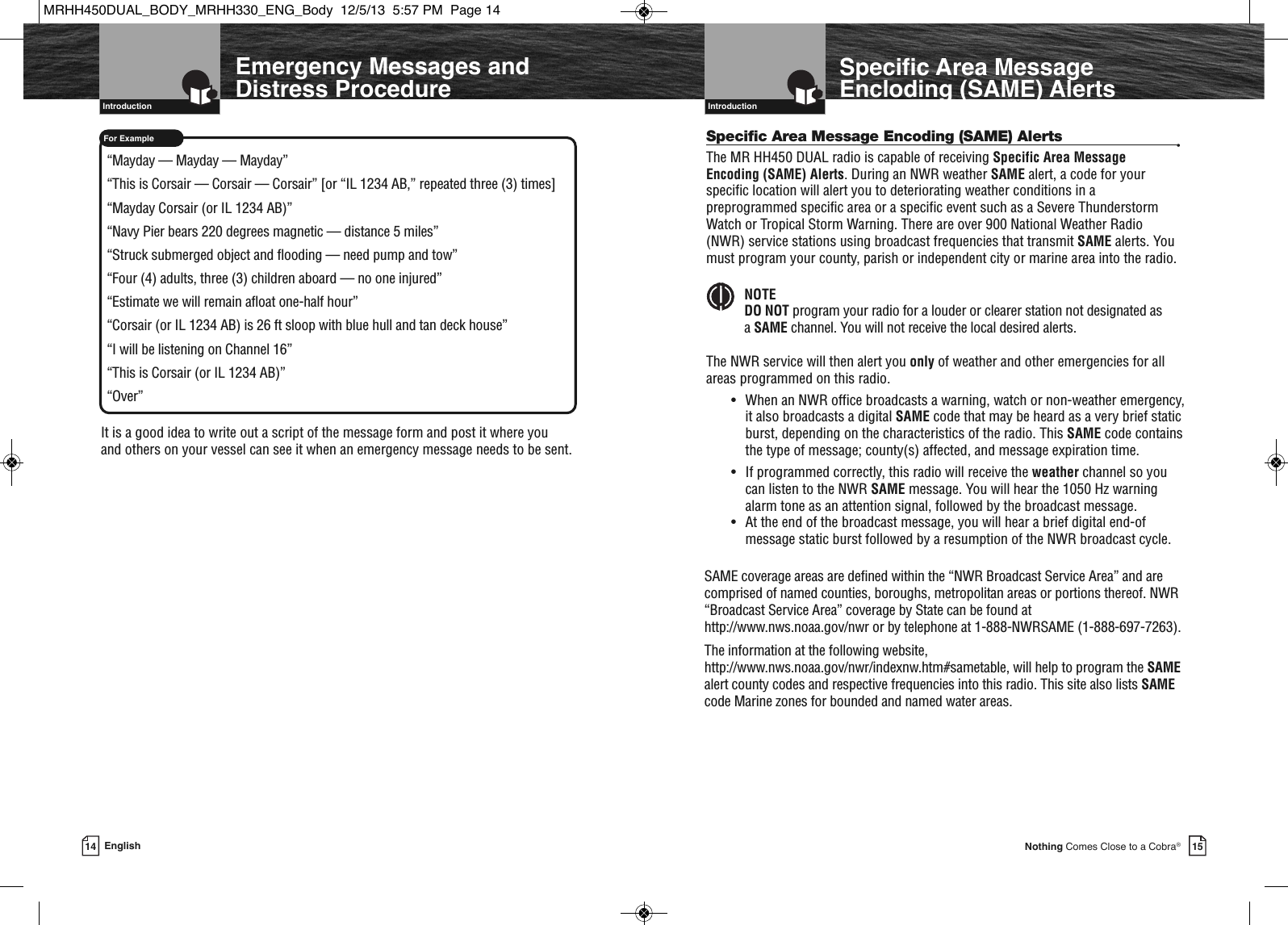   Introduction15Nothing Comes Close to a Cobra®Specific Area MessageEncloding (SAME) Alerts14 English  IntroductionEmergency Messages andDistress ProcedureFor Example“Mayday — Mayday — Mayday”“This is Corsair — Corsair — Corsair” [or “IL 1234 AB,” repeated three (3) times]“Mayday Corsair (or IL 1234 AB)”“Navy Pier bears 220 degrees magnetic — distance 5 miles”“Struck submerged object and flooding — need pump and tow”“Four (4) adults, three (3) children aboard — no one injured”“Estimate we will remain afloat one-half hour”“Corsair (or IL 1234 AB) is 26 ft sloop with blue hull and tan deck house”“I will be listening on Channel 16”“This is Corsair (or IL 1234 AB)”“Over”It is a good idea to write out a script of the message form and post it where you and others on your vessel can see it when an emergency message needs to be sent.Specific Area Message Encoding (SAME) Alerts •The MR HH450 DUAL radio is capable of receiving Specific Area MessageEncoding (SAME) Alerts. During an NWR weather SAME alert, a code for yourspecific location will alert you to deteriorating weather conditions in apreprogrammed specific area or a specific event such as a Severe ThunderstormWatch or Tropical Storm Warning. There are over 900 National Weather Radio(NWR) service stations using broadcast frequencies that transmit SAME alerts. Youmust program your county, parish or independent city or marine area into the radio.NOTEDO NOT program your radio for a louder or clearer station not designated asa SAME channel. You will not receive the local desired alerts.The NWR service will then alert you only of weather and other emergencies for allareas programmed on this radio.• When an NWR office broadcasts a warning, watch or non-weather emergency,it also broadcasts a digital SAME code that may be heard as a very brief staticburst, depending on the characteristics of the radio. This SAME code containsthe type of message; county(s) affected, and message expiration time.• If programmed correctly, this radio will receive the weather channel so youcan listen to the NWR SAME message. You will hear the 1050 Hz warningalarm tone as an attention signal, followed by the broadcast message.• At the end of the broadcast message, you will hear a brief digital end-ofmessage static burst followed by a resumption of the NWR broadcast cycle.  SAME coverage areas are defined within the “NWR Broadcast Service Area” and arecomprised of named counties, boroughs, metropolitan areas or portions thereof. NWR“Broadcast Service Area” coverage by State can be found athttp://www.nws.noaa.gov/nwr or by telephone at 1-888-NWRSAME (1-888-697-7263).The information at the following website,http://www.nws.noaa.gov/nwr/indexnw.htm#sametable, will help to program the SAMEalert county codes and respective frequencies into this radio. This site also lists SAMEcode Marine zones for bounded and named water areas.MRHH450DUAL_BODY_MRHH330_ENG_Body  12/5/13  5:57 PM  Page 14