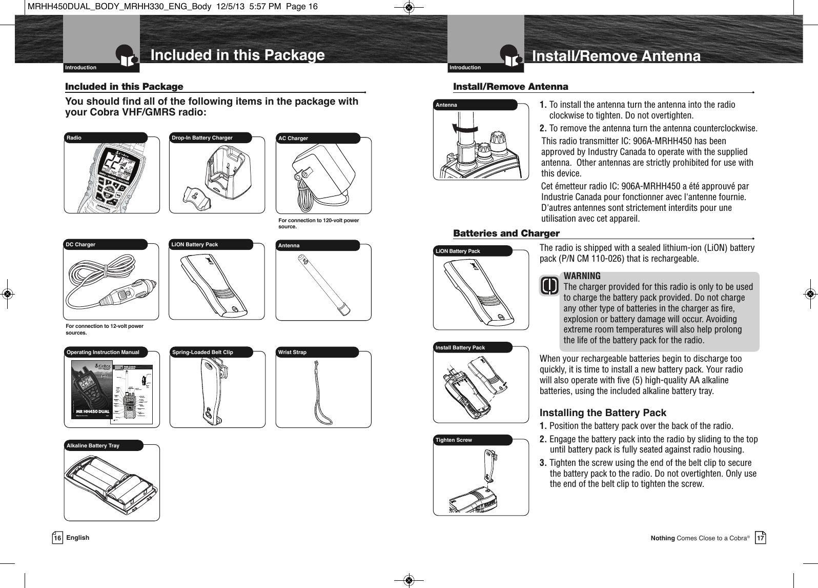 17  IntroductionNothing Comes Close to a Cobra®16 English  IntroductionIncluded in this PackageIncluded in this Package •You should find all of the following items in the package withyour Cobra VHF/GMRS radio:MEMSAMEATIS VOX            HIROGVHFTRABGMRSXCIURadio  Drop-In Battery ChargerDC ChargerFor connection to 12-volt powersources.LiON Battery PackOperating Instruction Manual Spring-Loaded Belt ClipMEMSAMELOMEDH IROGVHFTRABXCIU16/9TWSCANWXHMLESCMEMENT  SETUPCALL                             MARINE HH500SUBMERSIBLEA2 EnglishRadio Controls and Indicators  IntroductionInstantChannel 16/9 ButtonChannelUp ButtonON/OFF/Volume ControlSpeaker/MicrophoneExternal CoverAntennaBacklitLCDScreenTri-WatchButtonBatteryBacklight/Key LockButtonMemory/EscapeButtonPush toTalkButtonChannelDownButtonSpeakerBelt ClipBatteryDoorScrewPowerLevel/WeatherButtonSCAN ButtonCall/EnterButtonVHF MicrophoneRewind-Say-Again®ButtonBluetoothMicrophoneBluetoothButtonMR HH450 DUALPrinted in China Part No. 480-907-P    Version AOwner’s ManualNothingComes Close to a Cobra®EnglishAntennaAC ChargerFor connection to 120-volt powersource.Wrist StrapAlkaline Battery TrayInstall/Remove Antenna  Install/Remove Antenna •1. To install the antenna turn the antenna into the radioclockwise to tighten. Do not overtighten.2. To remove the antenna turn the antenna counterclockwise.This radio transmitter IC: 906A-MRHH450 has beenapproved by Industry Canada to operate with the suppliedantenna.  Other antennas are strictly prohibited for use withthis device.Cet émetteur radio IC: 906A-MRHH450 a été approuvé parIndustrie Canada pour fonctionner avec l&apos;antenne fournie.D&apos;autres antennes sont strictement interdits pour uneutilisation avec cet appareil.Batteries and Charger •The radio is shipped with a sealed lithium-ion (LiON) batterypack (P/N CM 110-026) that is rechargeable.WARNINGThe charger provided for this radio is only to be usedto charge the battery pack provided. Do not chargeany other type of batteries in the charger as fire,explosion or battery damage will occur. Avoidingextreme room temperatures will also help prolong the life of the battery pack for the radio. When your rechargeable batteries begin to discharge tooquickly, it is time to install a new battery pack. Your radio will also operate with five (5) high-quality AA alkalinebatteries, using the included alkaline battery tray.Installing the Battery Pack1. Position the battery pack over the back of the radio. 2. Engage the battery pack into the radio by sliding to the topuntil battery pack is fully seated against radio housing.3. Tighten the screw using the end of the belt clip to securethe battery pack to the radio. Do not overtighten. Only usethe end of the belt clip to tighten the screw.AntennaInstall Battery PackLiON Battery PackTighten ScrewMRHH450DUAL_BODY_MRHH330_ENG_Body  12/5/13  5:57 PM  Page 16