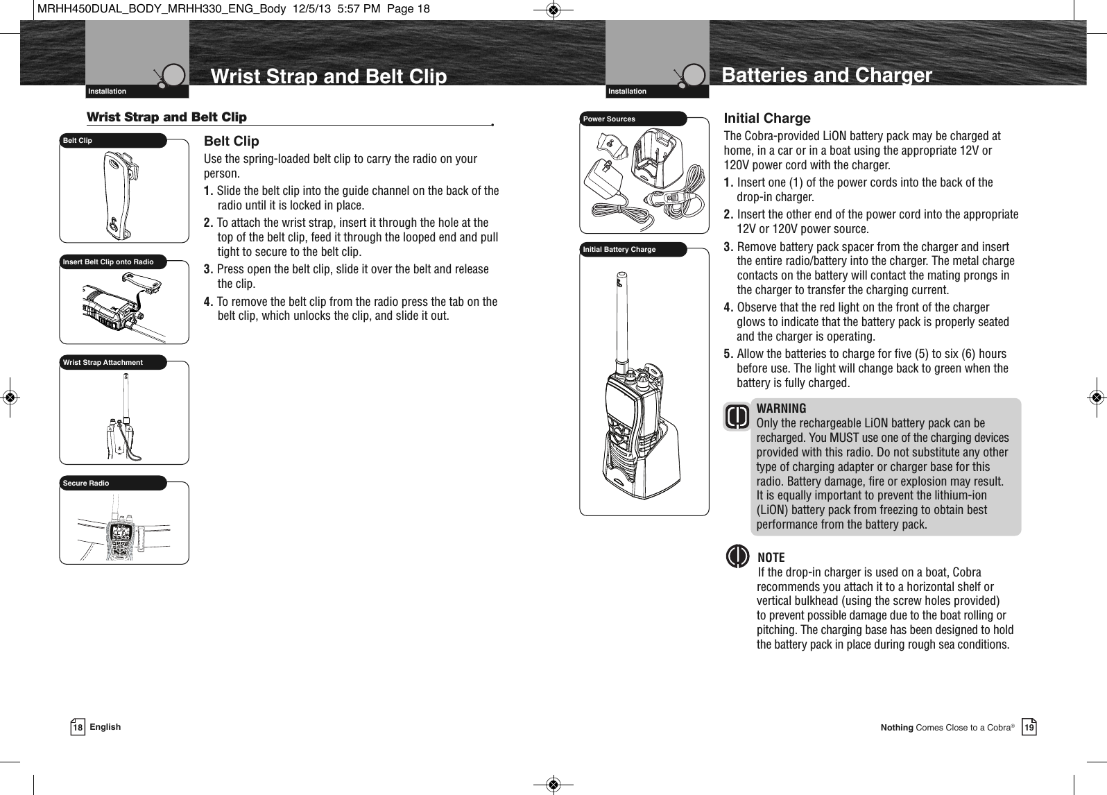 19Nothing Comes Close to a Cobra®Belt Clip Insert Belt Clip onto RadioSCANHMEMSAMEATIS VOX            HIROGVHFTRABGMRSXCIUSecure RadioVHF Marine Radio Protocols  Installation18 EnglishVHF Marine Radio Protocols  InstallationWrist Strap and Belt Clip •Belt ClipUse the spring-loaded belt clip to carry the radio on yourperson.1. Slide the belt clip into the guide channel on the back of theradio until it is locked in place.2. To attach the wrist strap, insert it through the hole at thetop of the belt clip, feed it through the looped end and pulltight to secure to the belt clip.3. Press open the belt clip, slide it over the belt and releasethe clip.4. To remove the belt clip from the radio press the tab on thebelt clip, which unlocks the clip, and slide it out.Wrist Strap AttachmentWrist Strap and Belt Clip  Batteries and ChargerInitial ChargeThe Cobra-provided LiON battery pack may be charged athome, in a car or in a boat using the appropriate 12V or120V power cord with the charger.1. Insert one (1) of the power cords into the back of thedrop-in charger.2. Insert the other end of the power cord into the appropriate12V or 120V power source.3. Remove battery pack spacer from the charger and insertthe entire radio/battery into the charger. The metal chargecontacts on the battery will contact the mating prongs inthe charger to transfer the charging current.4. Observe that the red light on the front of the chargerglows to indicate that the battery pack is properly seatedand the charger is operating.5. Allow the batteries to charge for five (5) to six (6) hoursbefore use. The light will change back to green when thebattery is fully charged.WARNINGOnly the rechargeable LiON battery pack can berecharged. You MUST use one of the charging devicesprovided with this radio. Do not substitute any othertype of charging adapter or charger base for thisradio. Battery damage, fire or explosion may result. It is equally important to prevent the lithium-ion(LiON) battery pack from freezing to obtain bestperformance from the battery pack.NOTEIf the drop-in charger is used on a boat, Cobra recommends you attach it to a horizontal shelf orvertical bulkhead (using the screw holes provided) to prevent possible damage due to the boat rolling orpitching. The charging base has been designed to holdthe battery pack in place during rough sea conditions.  Power SourcesInitial Battery ChargeMRHH450DUAL_BODY_MRHH330_ENG_Body  12/5/13  5:57 PM  Page 18