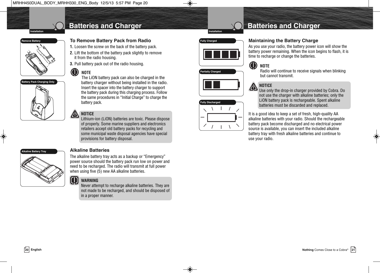     VHF Marine Radio Protocols  Installation21Nothing Comes Close to a Cobra®To Remove Battery Pack from Radio1. Loosen the screw on the back of the battery pack.2. Lift the bottom of the battery pack slightly to remove it from the radio housing.3. Pull battery pack out of the radio housing.NOTEThe LiON battery pack can also be charged in thebattery charger without being installed in the radio.Insert the spacer into the battery charger to support the battery pack during this charging process. Followthe same procedures in “Initial Charge” to charge thebattery pack. NOTICELithium-ion (LiON) batteries are toxic. Please disposeof properly. Some marine suppliers and electronicsretailers accept old battery packs for recycling andsome municipal waste disposalagencies have specialprovisions for battery disposal.Alkaline BatteriesThe alkaline battery tray acts as a backup or “Emergency”power source should the battery pack run low on power andneed to be recharged. The radio will transmit at full powerwhen using five (5) new AA alkaline batteries. WARNINGNever attempt to recharge alkaline batteries. They arenot made to be recharged, and should be disposed of in a proper manner.  Batteries and ChargerVHF Marine Radio Protocols  Installation20 EnglishBatteries and ChargerRemove BatteryAlkaline Battery TrayBattery Pack Charging Only  Maintaining the Battery ChargeAs you use your radio, the battery power icon will show thebattery power remaining. When the icon begins to flash, it istime to recharge or change the batteries.NOTERadio will continue to receive signals when blinking but cannot transmit.NOTICEUse only the drop-in charger provided by Cobra. Do not use the charger with alkaline batteries; only the LiON battery pack is rechargeable. Spent alkaline batteries must be discarded and replaced.It is a good idea to keep a set of fresh, high-quality AAalkaline batteries with your radio. Should the rechargeablebattery pack become discharged and no electrical powersource is available, you can insert the included alkalinebattery tray with fresh alkaline batteries and continue to use your radio.  Fully ChargedPartially ChargedFully DischargedMRHH450DUAL_BODY_MRHH330_ENG_Body  12/5/13  5:57 PM  Page 20