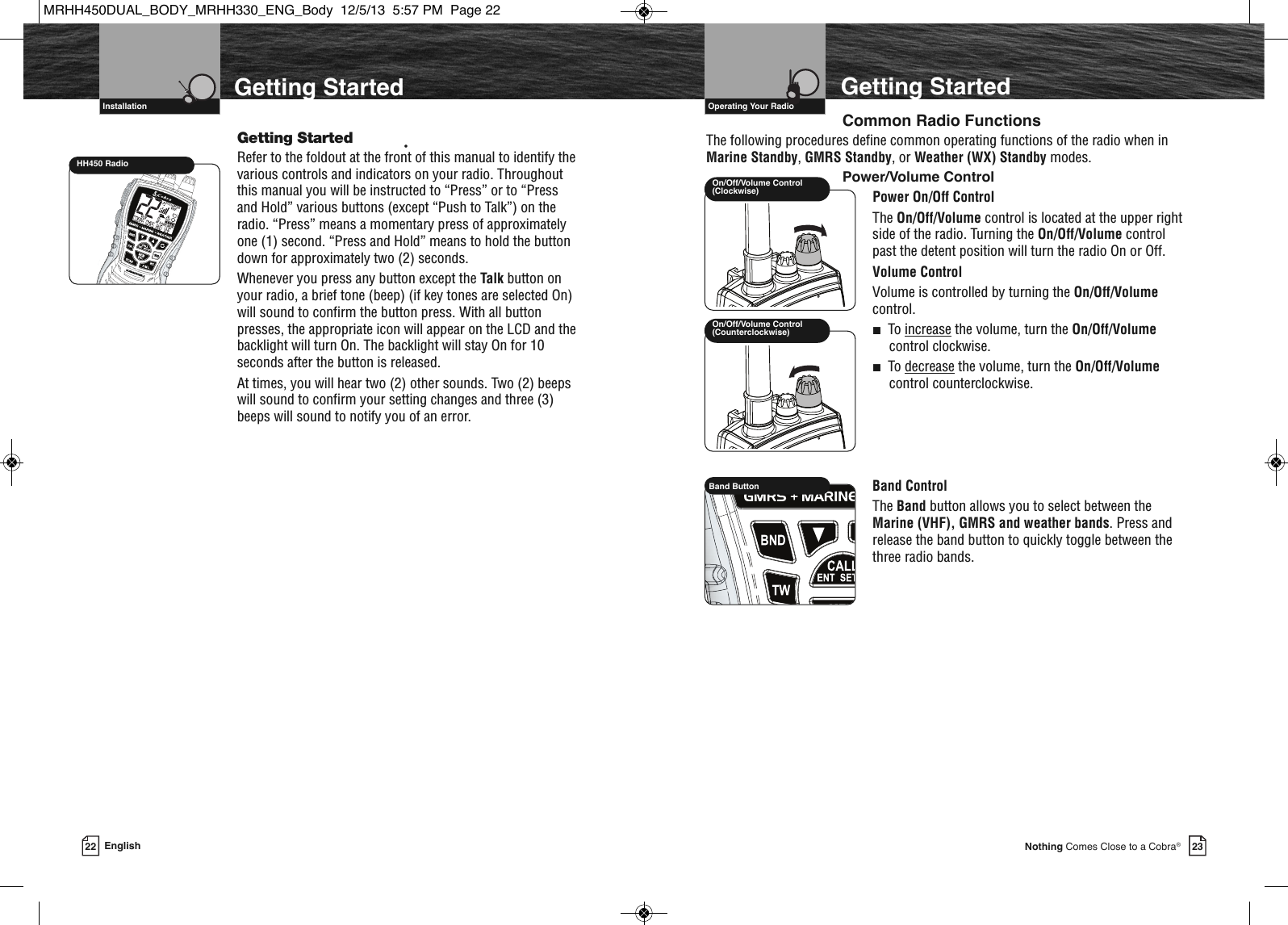 VHF Marine Radio Protocols  Operating Your Radio23Nothing Comes Close to a Cobra®22 EnglishVHF Marine Radio Protocols  InstallationGetting StartedGetting Started •Refer to the foldout at the front of this manual to identify thevarious controls and indicators on your radio. Throughoutthis manual you will be instructed to “Press” or to “Pressand Hold” various buttons (except “Push to Talk”) on theradio. “Press” means a momentary press of approximatelyone (1) second. “Press and Hold” means to hold the buttondown for approximately two (2) seconds.Whenever you press any button except the Talk button onyour radio, a brief tone (beep) (if key tones are selected On)will sound to confirm the button press. With all buttonpresses, the appropriate icon will appear on the LCD and thebacklight will turn On. The backlight will stay On for 10seconds after the button is released.At times, you will hear two (2) other sounds. Two (2) beepswill sound to confirm your setting changes and three (3)beeps will sound to notify you of an error.On/Off/Volume Control(Counterclockwise)On/Off/Volume Control(Clockwise)MEMSAMEATIS VOX            HIROGVHFTRABGMRSXCIUHH450 RadioCommon Radio FunctionsThe following procedures define common operating functions of the radio when inMarine Standby, GMRS Standby, or Weather (WX) Standby modes.Power/Volume ControlPower On/Off ControlThe On/Off/Volume control is located at the upper rightside of the radio. Turning the On/Off/Volume controlpast the detent position will turn the radio On or Off.Volume ControlVolume is controlled by turning the On/Off/Volumecontrol.■To increase the volume, turn the On/Off/Volumecontrol clockwise.■To decrease the volume, turn the On/Off/Volumecontrol counterclockwise.Band ControlThe Band button allows you to select between theMarine (VHF), GMRS and weather bands. Press andrelease the band button to quickly toggle between thethree radio bands.Getting Started             HIRBand ButtonMRHH450DUAL_BODY_MRHH330_ENG_Body  12/5/13  5:57 PM  Page 22