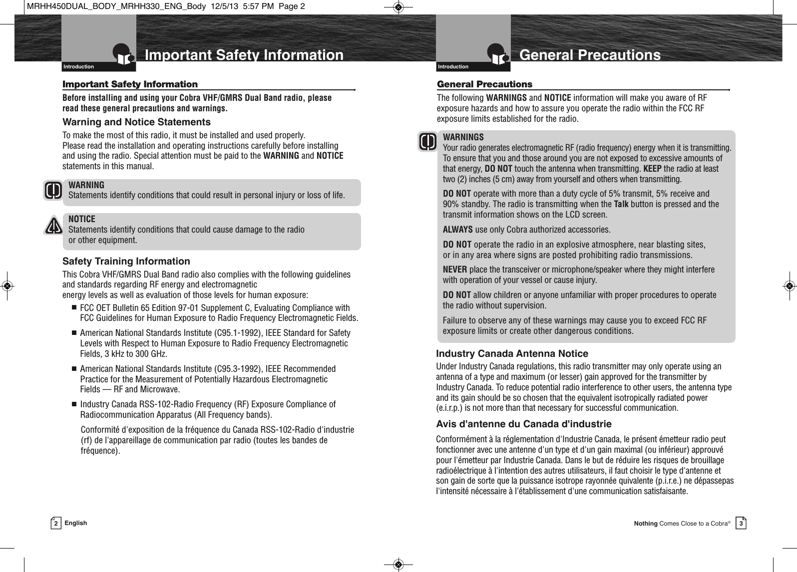   3Nothing Comes Close to a Cobra®General PrecautionsGeneral Precautions •The following WARNINGS and NOTICE information will make you aware of RFexposure hazards and how to assure you operate the radio within the FCC RFexposure limits established for the radio.WARNINGSYour radio generates electromagnetic RF (radio frequency) energy when it is transmitting.To ensure that you and those around you are not exposed to excessive amounts ofthat energy, DO NOT touch the antenna when transmitting. KEEP the radio at least two (2) inches (5 cm) away from yourself and others when transmitting.DO NOT operate with more than a duty cycle of 5% transmit, 5% receive and 90% standby. The radio is transmitting when the Talk button is pressed and thetransmit information shows on the LCD screen.ALWAYS use only Cobra authorized accessories.DO NOT operate the radio in an explosive atmosphere, near blasting sites, or in any area where signs are posted prohibiting radio transmissions.NEVER place the transceiver or microphone/speaker where they might interfere with operation of your vessel or cause injury.DO NOT allow children or anyone unfamiliar with proper procedures to operate the radio without supervision.Failure to observe any of these warnings may cause you to exceed FCC RFexposure limits or create other dangerous conditions.Introduction  2EnglishImportant Safety InformationIntroductionImportant Safety Information •Before installing and using your Cobra VHF/GMRS Dual Band radio, pleaseread these general precautions and warnings.Warning and Notice StatementsTo make the most of this radio, it must be installed and used properly. Please read the installation and operating instructions carefully before installing and using the radio. Special attention must be paid to the WARNING and NOTICEstatements in this manual.WARNINGStatements identify conditions that could result in personal injury or loss of life.NOTICEStatements identify conditions that could cause damage to the radio or other equipment.Safety Training InformationThis Cobra VHF/GMRS Dual Band radio also complies with the following guidelinesand standards regarding RF energy and electromagnetic energy levels as well as evaluation of those levels for human exposure:■  FCC OET Bulletin 65 Edition 97-01 Supplement C, Evaluating Compliance withFCC Guidelines for Human Exposure to Radio Frequency Electromagnetic Fields.■  American National Standards Institute (C95.1-1992), IEEE Standard for SafetyLevels with Respect to Human Exposure to Radio Frequency ElectromagneticFields, 3 kHz to 300 GHz.■  American National Standards Institute (C95.3-1992), IEEE RecommendedPractice for the Measurement of Potentially Hazardous Electromagnetic Fields — RF and Microwave.■  Industry Canada RSS-102-Radio Frequency (RF) Exposure Compliance ofRadiocommunication Apparatus (All Frequency bands).Conformité d&apos;exposition de la fréquence du Canada RSS-102-Radio d&apos;industrie(rf) de l&apos;appareillage de communication par radio (toutes les bandes defréquence).    Introduction  Industry Canada Antenna NoticeUnder Industry Canada regulations, this radio transmitter may only operate using anantenna of a type and maximum (or lesser) gain approved for the transmitter byIndustry Canada. To reduce potential radio interference to other users, the antenna typeand its gain should be so chosen that the equivalent isotropically radiated power(e.i.r.p.) is not more than that necessary for successful communication.Avis d&apos;antenne du Canada d&apos;industrieConformément à la réglementation d&apos;Industrie Canada, le présent émetteur radio peutfonctionner avec une antenne d&apos;un type et d&apos;un gain maximal (ou inférieur) approuvépour l&apos;émetteur par Industrie Canada. Dans le but de réduire les risques de brouillageradioélectrique à l&apos;intention des autres utilisateurs, il faut choisir le type d&apos;antenne etson gain de sorte que la puissance isotrope rayonnée quivalente (p.i.r.e.) ne dépassepasl&apos;intensité nécessaire à l&apos;établissement d&apos;une communication satisfaisante.MRHH450DUAL_BODY_MRHH330_ENG_Body  12/5/13  5:57 PM  Page 2