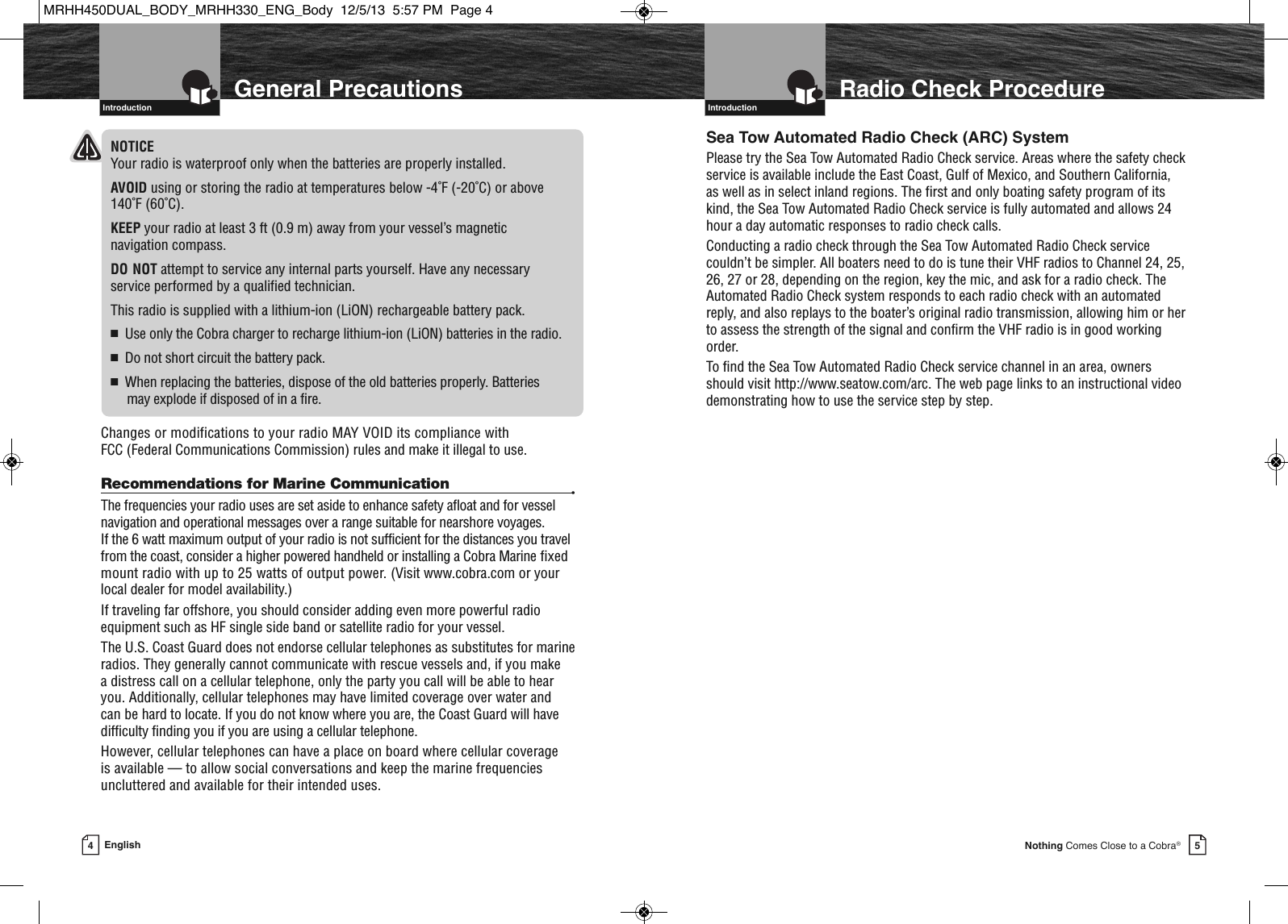 Introduction  5Nothing Comes Close to a Cobra®Radio Check Procedure4English  General PrecautionsIntroductionNOTICEYour radio is waterproof only when the batteries are properly installed.AVOID using or storing the radio at temperatures below -4˚F (-20˚C) or above 140˚F (60˚C).KEEP your radio at least 3 ft (0.9 m) away from your vessel’s magnetic navigation compass.DO NOT attempt to service any internal parts yourself. Have any necessary service performed by a qualified technician.This radio is supplied with a lithium-ion (LiON) rechargeable battery pack.■Use only the Cobra charger to recharge lithium-ion (LiON) batteries in the radio.■Do not short circuit the battery pack.■When replacing the batteries, dispose of the old batteries properly. Batteries may explode if disposed of in a fire.Changes or modifications to your radio MAY VOID its compliance with FCC (Federal Communications Commission) rules and make it illegal to use.Recommendations for Marine Communication •The frequencies your radio uses are set aside to enhance safety afloat and for vesselnavigation and operational messages over a range suitable for nearshore voyages. If the 6 watt maximum output of your radio is not sufficient for the distances you travelfrom the coast, consider a higher powered handheld or installing a Cobra Marine fixedmount radio with up to 25 watts of output power. (Visit www.cobra.com or yourlocal dealer for model availability.)If traveling far offshore, you should consider adding even more powerful radioequipment such as HF single side band or satellite radio for your vessel.The U.S. Coast Guard does not endorse cellular telephones as substitutes for marineradios. They generally cannot communicate with rescue vessels and, if you make a distress call on a cellular telephone, only the party you call will be able to hearyou. Additionally, cellular telephones may have limited coverage over water and can be hard to locate. If you do not know where you are, the Coast Guard will havedifficulty finding you if you are using a cellular telephone.However, cellular telephones can have a place on board where cellular coverage is available — to allow social conversations and keep the marine frequenciesuncluttered and available for their intended uses.Introduction  Sea Tow Automated Radio Check (ARC) SystemPlease try the Sea Tow Automated Radio Check service. Areas where the safety checkservice is available include the East Coast, Gulf of Mexico, and Southern California,as well as in select inland regions. The first and only boating safety program of itskind, the Sea Tow Automated Radio Check service is fully automated and allows 24hour a day automatic responses to radio check calls.Conducting a radio check through the Sea Tow Automated Radio Check servicecouldn’t be simpler. All boaters need to do is tune their VHF radios to Channel 24, 25,26, 27 or 28, depending on the region, key the mic, and ask for a radio check. TheAutomated Radio Check system responds to each radio check with an automatedreply, and also replays to the boater’s original radio transmission, allowing him or herto assess the strength of the signal and confirm the VHF radio is in good workingorder.To find the Sea Tow Automated Radio Check service channel in an area, ownersshould visit http://www.seatow.com/arc. The web page links to an instructional videodemonstrating how to use the service step by step.MRHH450DUAL_BODY_MRHH330_ENG_Body  12/5/13  5:57 PM  Page 4