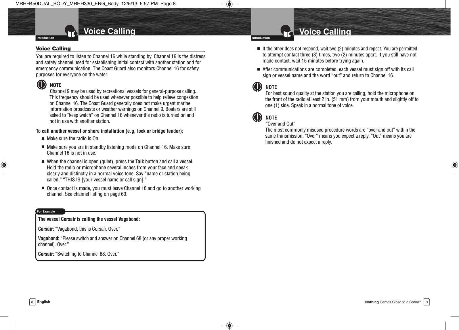   Introduction9Nothing Comes Close to a Cobra®Voice Calling8EnglishVoice Calling  IntroductionVoice Calling •You are required to listen to Channel 16 while standing by. Channel 16 is the distressand safety channel used for establishing initial contact with another station and foremergency communication. The Coast Guard also monitors Channel 16 for safetypurposes for everyone on the water.NOTEChannel 9 may be used by recreational vessels for general-purpose calling. This frequency should be used whenever possible to help relieve congestion on Channel 16. The Coast Guard generally does not make urgent marineinformation broadcasts or weather warnings on Channel 9. Boaters are stillasked to “keep watch” on Channel 16 whenever the radio is turned on and not in use with another station.To call another vessel or shore installation (e.g, lock or bridge tender):■Make sure the radio is On.■Make sure you are in standby listening mode on Channel 16. Make sureChannel 16 is not in use. ■When the channel is open (quiet), press the Talk button and call a vessel. Hold the radio or microphone several inches from your face and speak clearly and distinctly in a normal voice tone. Say “name or station being called,” “THIS IS [your vessel name or call sign].”■Once contact is made, you must leave Channel 16 and go to another workingchannel. See channel listing on page 60.The vessel Corsair is calling the vessel Vagabond:Corsair: “Vagabond, this is Corsair. Over.”Vagabond: “Please switch and answer on Channel 68 (or any proper working channel). Over.”Corsair: “Switching to Channel 68. Over.”  For Example■If the other does not respond, wait two (2) minutes and repeat. You are permittedto attempt contact three (3) times, two (2) minutes apart. If you still have notmade contact, wait 15 minutes before trying again.■After communications are completed, each vessel must sign off with its callsign or vessel name and the word “out” and return to Channel 16.NOTEFor best sound quality at the station you are calling, hold the microphone on the front of the radio at least 2 in. (51 mm) from your mouth and slightly off toone (1) side. Speak in a normal tone of voice.NOTE“Over and Out”The most commonly misused procedure words are “over and out” within thesame transmission. “Over” means you expect a reply. “Out” means you arefinished and do not expect a reply.    MRHH450DUAL_BODY_MRHH330_ENG_Body  12/5/13  5:57 PM  Page 8
