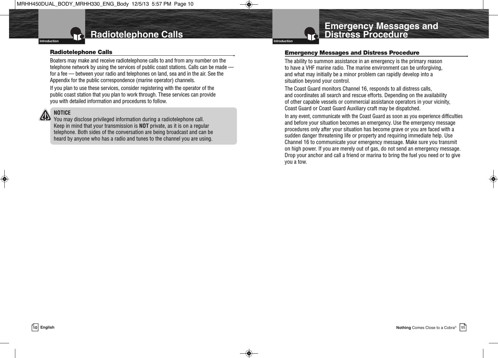   Introduction11Nothing Comes Close to a Cobra®Emergency Messages andDistress Procedure10 EnglishRadiotelephone Calls  Introduction  Radiotelephone Calls •Boaters may make and receive radiotelephone calls to and from any number on thetelephone network by using the services of public coast stations. Calls can be made —for a fee — between your radio and telephones on land, sea and in the air. See theAppendix for the public correspondence (marine operator) channels.If you plan to use these services, consider registering with the operator of the public coast station that you plan to work through. These services can provide you with detailed information and procedures to follow.NOTICEYou may disclose privileged information during a radiotelephone call. Keep in mind that your transmission is NOT private, as it is on a regular telephone. Both sides of the conversation are being broadcast and can be heard by anyone who has a radio and tunes to the channel you are using.Emergency Messages and Distress Procedure •The ability to summon assistance in an emergency is the primary reason to have a VHF marine radio. The marine environment can be unforgiving, and what may initially be a minor problem can rapidly develop into a situation beyond your control.The Coast Guard monitors Channel 16, responds to all distress calls, and coordinates all search and rescue efforts. Depending on the availability of other capable vessels or commercial assistance operators in your vicinity, Coast Guard or Coast Guard Auxiliary craft may be dispatched.In any event, communicate with the Coast Guard as soon as you experience difficultiesand before your situation becomes an emergency. Use the emergency messageprocedures only after your situation has become grave or you are faced with asudden danger threatening life or property and requiring immediate help. UseChannel 16 to communicate your emergency message. Make sure you transmit on high power. If you are merely out of gas, do not send an emergency message.Drop your anchor and call a friend or marina to bring the fuel you need or to give you a tow.MRHH450DUAL_BODY_MRHH330_ENG_Body  12/5/13  5:57 PM  Page 10