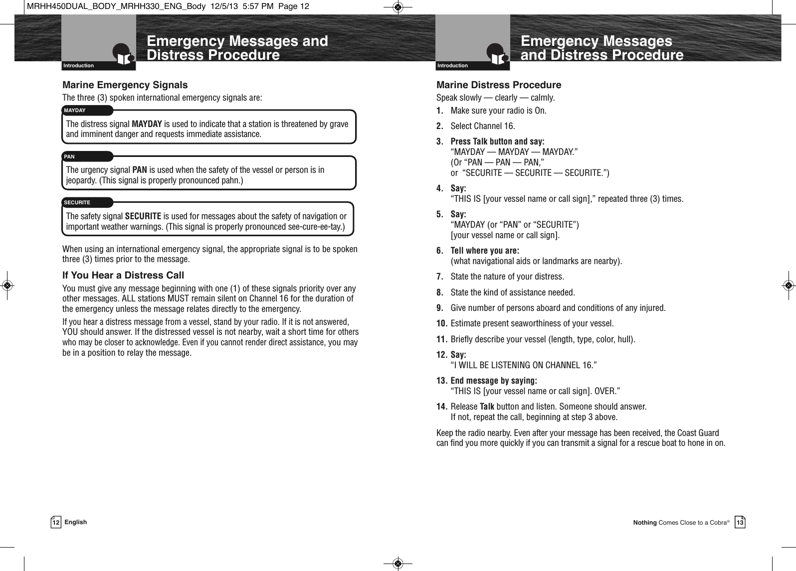   Introduction13Nothing Comes Close to a Cobra®12 English  IntroductionEmergency Messages and Distress ProcedureEmergency Messages andDistress ProcedureMarine Emergency SignalsThe three (3) spoken international emergency signals are:The distress signal MAYDAY is used to indicate that a station is threatened by graveand imminent danger and requests immediate assistance.The urgency signal PAN is used when the safety of the vessel or person is in jeopardy. (This signal is properly pronounced pahn.)The safety signal SECURITE is used for messages about the safety of navigation orimportant weather warnings. (This signal is properly pronounced see-cure-ee-tay.)When using an international emergency signal, the appropriate signal is to be spokenthree (3) times prior to the message.If You Hear a Distress CallYou must give any message beginning with one (1) of these signals priority over anyother messages. ALL stations MUST remain silent on Channel 16 for the duration ofthe emergency unless the message relates directly to the emergency.If you hear a distress message from a vessel, stand by your radio. If it is not answered,YOU should answer. If the distressed vessel is not nearby, wait a short time for otherswho may be closer to acknowledge. Even if you cannot render direct assistance, you maybe in a position to relay the message.MAYDAYPANSECURITEMarine Distress ProcedureSpeak slowly — clearly — calmly.1. Make sure your radio is On.2. Select Channel 16.3. Press Talk button and say: “MAYDAY — MAYDAY — MAYDAY.” (Or “PAN — PAN — PAN,” or  “SECURITE — SECURITE — SECURITE.”)4. Say: “THIS IS [your vessel name or call sign],” repeated three (3) times.5. Say: “MAYDAY (or “PAN” or “SECURITE”) [your vessel name or call sign].6. Tell where you are: (what navigational aids or landmarks are nearby).7. State the nature of your distress.8. State the kind of assistance needed.9. Give number of persons aboard and conditions of any injured.10. Estimate present seaworthiness of your vessel.11. Briefly describe your vessel (length, type, color, hull).12. Say: “I WILL BE LISTENING ON CHANNEL 16.”13. End message by saying: “THIS IS [your vessel name or call sign]. OVER.”14. Release Talk button and listen. Someone should answer. If not, repeat the call, beginning at step 3 above.Keep the radio nearby. Even after your message has been received, the Coast Guard can find you more quickly if you can transmit a signal for a rescue boat to hone in on.MRHH450DUAL_BODY_MRHH330_ENG_Body  12/5/13  5:57 PM  Page 12