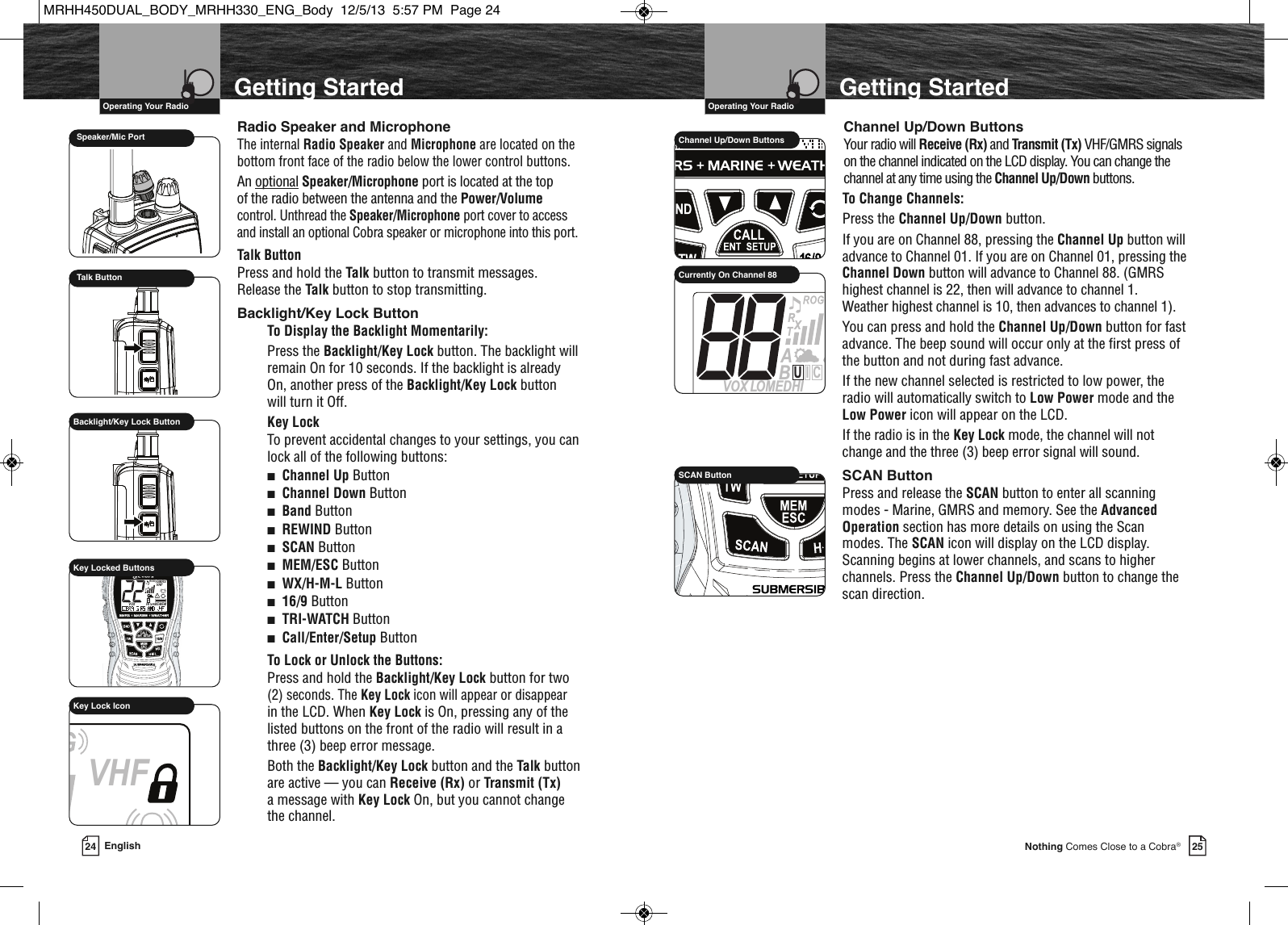 VHF Marine Radio Protocols  Operating Your Radio25Nothing Comes Close to a Cobra®Getting StartedChannel Up/Down ButtonsYour radio will Receive (Rx) and Transmit (Tx) VHF/GMRS signalson the channel indicated on the LCD display. You can change thechannel at any time using the Channel Up/Down buttons.To Change Channels:Press the Channel Up/Down button.If you are on Channel 88, pressing the Channel Up button willadvance to Channel 01. If you are on Channel 01, pressing theChannel Down button will advance to Channel 88. (GMRShighest channel is 22, then will advance to channel 1.Weather highest channel is 10, then advances to channel 1).You can press and hold the Channel Up/Down button for fastadvance. The beep sound will occur only at the first press ofthe button and not during fast advance.If the new channel selected is restricted to low power, theradio will automatically switch to Low Power mode and theLow Power icon will appear on the LCD.If the radio is in the Key Lock mode, the channel will notchange and the three (3) beep error signal will sound.SCAN ButtonPress and release the SCAN button to enter all scanningmodes - Marine, GMRS and memory. See the AdvancedOperation section has more details on using the Scanmodes. The SCAN icon will display on the LCD display.Scanning begins at lower channels, and scans to higherchannels. Press the Channel Up/Down button to change thescan direction.             HIRSCAN Button             HIRChannel Up/Down ButtonsSAMATIS  VOX LOMEDHITRABXCIUCurrently On Channel 88VHF Marine Radio Protocols  Operating Your Radio24 EnglishGetting StartedRadio Speaker and MicrophoneThe internal Radio Speaker and Microphone are located on thebottom front face of the radio below the lower control buttons.An optional Speaker/Microphone port is located at the top of the radio between the antenna and the Power/Volumecontrol. Unthread the Speaker/Microphone port cover to accessand install an optional Cobra speaker or microphone into this port.Talk ButtonPress and hold the Talk button to transmit messages.Release the Talk button to stop transmitting.Backlight/Key Lock ButtonTo Display the Backlight Momentarily:Press the Backlight/Key Lock button. The backlight willremain On for 10 seconds. If the backlight is alreadyOn, another press of the Backlight/Key Lock button will turn it Off.Key LockTo prevent accidental changes to your settings, you canlock all of the following buttons:■Channel Up Button■Channel Down Button■Band Button■REWIND Button■SCAN Button■MEM/ESC Button■WX/H-M-L Button■16/9 Button■TRI-WATCH Button■Call/Enter/Setup ButtonTo Lock or Unlock the Buttons:Press and hold the Backlight/Key Lock button for two(2) seconds. The Key Lock icon will appear or disappearin the LCD. When Key Lock is On, pressing any of thelisted buttons on the front of the radio will result in athree (3) beep error message.Both the Backlight/Key Lock button and the Talk buttonare active — you can Receive (Rx) or Transmit (Tx)a message with Key Lock On, but you cannot changethe channel.Backlight/Key Lock ButtonMEMSAMEATIS VOX             HIROGVHFTRABGMRSXCIUKey Locked ButtonsVHFGMRSKey Lock IconSpeaker/Mic PortTalk ButtonMRHH450DUAL_BODY_MRHH330_ENG_Body  12/5/13  5:57 PM  Page 24