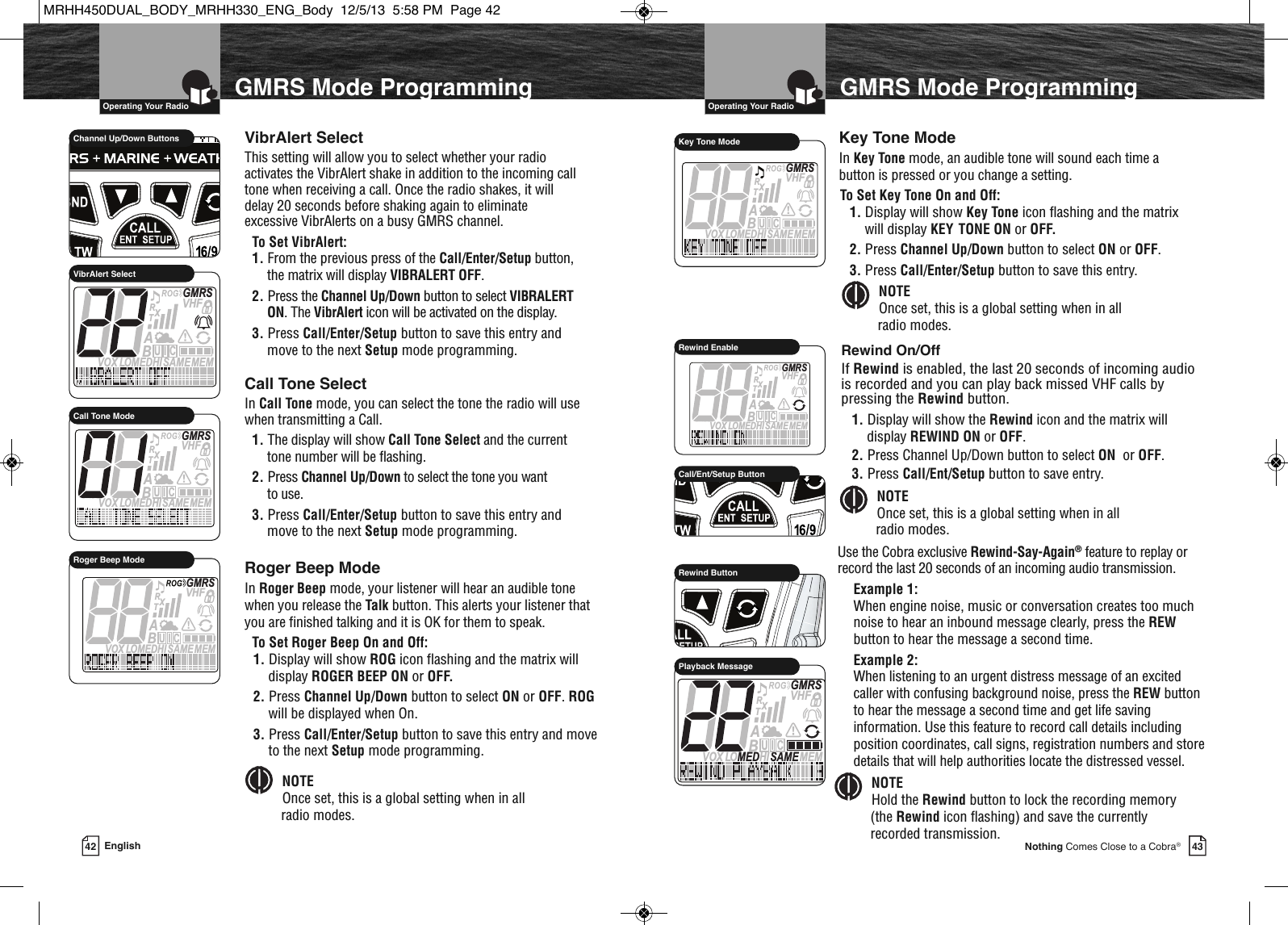 42  Operating Your Radio43Nothing Comes Close to a Cobra®English  Operating Your RadioUse the Cobra exclusive Rewind-Say-Again®feature to replay orrecord the last 20 seconds of an incoming audio transmission.Example 1:When engine noise, music or conversation creates too muchnoise to hear an inbound message clearly, press the REWbutton to hear the message a second time.Example 2:When listening to an urgent distress message of an excitedcaller with confusing background noise, press the REW buttonto hear the message a second time and get life savinginformation. Use this feature to record call details includingposition coordinates, call signs, registration numbers and storedetails that will help authorities locate the distressed vessel.             HIRRewind ButtonMEMSAMEATIS  VOX LO MEDHIVHFTRABGMRSXCIUPlayback MessageGMRS Mode ProgrammingGMRS Mode ProgrammingNOTEHold the Rewind button to lock the recording memory(the Rewind icon flashing) and save the currentlyrecorded transmission.  Roger Beep ModeIn Roger Beep mode, your listener will hear an audible tonewhen you release the Talk button. This alerts your listener thatyou are finished talking and it is OK for them to speak.To Set Roger Beep On and Off:1. Display will show ROG icon flashing and the matrix willdisplay ROGER BEEP ON or OFF.2. Press Channel Up/Down button to select ON or OFF. ROGwill be displayed when On.3. Press Call/Enter/Setup button to save this entry and moveto the next Setup mode programming.  MEMSAMEATIS  VOX LOMEDHIVHFTRABGMRSXCIURoger Beep ModeMEMSAMEATIS  VOX LOMEDHIVHFTRABGMRSXCIUKey Tone Mode Key Tone ModeIn Key Tone mode, an audible tone will sound each time abutton is pressed or you change a setting.To Set Key Tone On and Off:1. Display will show Key Tone icon flashing and the matrixwill display KEY TONE ON or OFF.2. Press Channel Up/Down button to select ON or OFF.3. Press Call/Enter/Setup button to save this entry.Call Tone SelectIn Call Tone mode, you can select the tone the radio will usewhen transmitting a Call.1. The display will show Call Tone Select and the currenttone number will be flashing.2. Press Channel Up/Down to select the tone you want to use.3. Press Call/Enter/Setup button to save this entry andmove to the next Setup mode programming.MEMSAMEATIS  VOX LOMEDHIVHFTRABGMRSXCIUVibrAlert SelectMEMSAMEATIS  VOX LOMEDHIVHFTRABGMRSXCIUCall Tone ModeVibrAlert SelectThis setting will allow you to select whether your radioactivates the VibrAlert shake in addition to the incoming calltone when receiving a call. Once the radio shakes, it willdelay 20 seconds before shaking again to eliminateexcessive VibrAlerts on a busy GMRS channel.To Set VibrAlert:1. From the previous press of the Call/Enter/Setup button,the matrix will display VIBRALERT OFF.2. Press the Channel Up/Down button to select VIBRALERTON. The VibrAlert icon will be activated on the display.3. Press Call/Enter/Setup button to save this entry andmove to the next Setup mode programming.             Channel Up/Down ButtonsNOTEOnce set, this is a global setting when in all radio modes.  NOTEOnce set, this is a global setting when in all radio modes.  Rewind On/OffIf Rewind is enabled, the last 20 seconds of incoming audiois recorded and you can play back missed VHF calls bypressing the Rewind button.1. Display will show the Rewind icon and the matrix willdisplay REWIND ON or OFF.2. Press Channel Up/Down button to select ON or OFF.3. Press Call/Ent/Setup button to save entry.             HIRCall/Ent/Setup ButtonMEMSAMEATIS  VOX LOMEDHIVHFTRABGMRSXCIURewind EnableNOTEOnce set, this is a global setting when in all radio modes.  MRHH450DUAL_BODY_MRHH330_ENG_Body  12/5/13  5:58 PM  Page 42