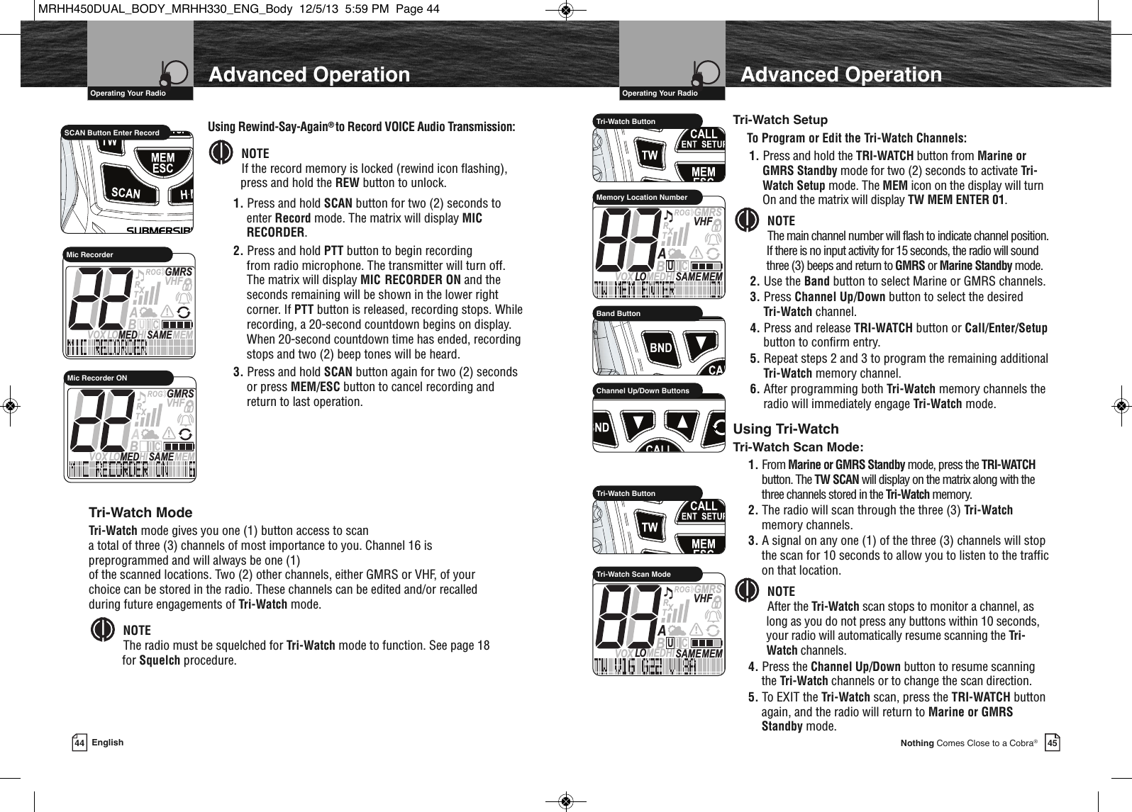 45Nothing Comes Close to a Cobra®VHF Marine Radio Protocols  Operating Your Radio44 EnglishVHF Marine Radio Protocols  Operating Your RadioTri-Watch ModeTri-Watch mode gives you one (1) button access to scan a total of three (3) channels of most importance to you. Channel 16 ispreprogrammed and will always be one (1) of the scanned locations. Two (2) other channels, either GMRS or VHF, of yourchoice can be stored in the radio. These channels can be edited and/or recalledduring future engagements of Tri-Watch mode.NOTEThe radio must be squelched for Tri-Watch mode to function. See page 18for Squelch procedure.               HIRTri-Watch ButtonMEMSAMEATIS  VOX LO MEDHIVHFTRABGMRSXCIUMemory Location Number             HIRChannel Up/Down ButtonsUsing Tri-WatchTri-Watch Scan Mode:1. From Marine or GMRS Standby mode, press the TRI-WATCHbutton. The TW SCAN will display on the matrix along with thethree channels stored in the Tri-Watch memory.2. The radio will scan through the three (3) Tri-Watchmemory channels.3. A signal on any one (1) of the three (3) channels will stopthe scan for 10 seconds to allow you to listen to the trafficon that location.NOTEAfter the Tri-Watch scan stops to monitor a channel, aslong as you do not press any buttons within 10 seconds,your radio will automatically resume scanning the Tri-Watch channels.4. Press the Channel Up/Down button to resume scanningthe Tri-Watch channels or to change the scan direction.5. To EXIT the Tri-Watch scan, press the TRI-WATCH buttonagain, and the radio will return to Marine or GMRSStandby mode.  MEMSAMEATIS  VOX LO MEDHIVHFTRABGMRSXCIUTri-Watch Scan ModeAdvanced OperationAdvanced OperationTri-Watch SetupTo Program or Edit the Tri-Watch Channels:1. Press and hold the TRI-WATCH button from Marine orGMRS Standby mode for two (2) seconds to activate Tri-Watch Setup mode. The MEM icon on the display will turnOn and the matrix will display TW MEM ENTER 01.NOTEThe main channel number will flash to indicate channel position.If there is no input activity for 15 seconds, the radio will soundthree (3) beeps and return to GMRS or Marine Standby mode.2. Use the Band button to select Marine or GMRS channels.3. Press Channel Up/Down button to select the desired Tri-Watch channel.4. Press and release TRI-WATCH button or Call/Enter/Setupbutton to confirm entry.5. Repeat steps 2 and 3 to program the remaining additionalTri-Watch memory channel.6. After programming both Tri-Watch memory channels theradio will immediately engage Tri-Watch mode.  Using Rewind-Say-Again® to Record VOICE Audio Transmission:NOTEIf the record memory is locked (rewind icon flashing),press and hold the REW button to unlock.1. Press and hold SCAN button for two (2) seconds toenter Record mode. The matrix will display MICRECORDER.2. Press and hold PTT button to begin recording from radio microphone. The transmitter will turn off.The matrix will display MIC RECORDER ON and theseconds remaining will be shown in the lower rightcorner. If PTT button is released, recording stops. Whilerecording, a 20-second countdown begins on display.When 20-second countdown time has ended, recordingstops and two (2) beep tones will be heard.3. Press and hold SCAN button again for two (2) secondsor press MEM/ESC button to cancel recording andreturn to last operation.                 SCAN Button Enter RecordMEMSAMEATIS  VOX LO MEDHIVHFTRABGMRSXCIUMic RecorderMEMSAMEATIS  VOX LO MEDHIVHFTRABGMRSXCIUMic Recorder ON             HIRBand Button             HIRTri-Watch ButtonMRHH450DUAL_BODY_MRHH330_ENG_Body  12/5/13  5:59 PM  Page 44