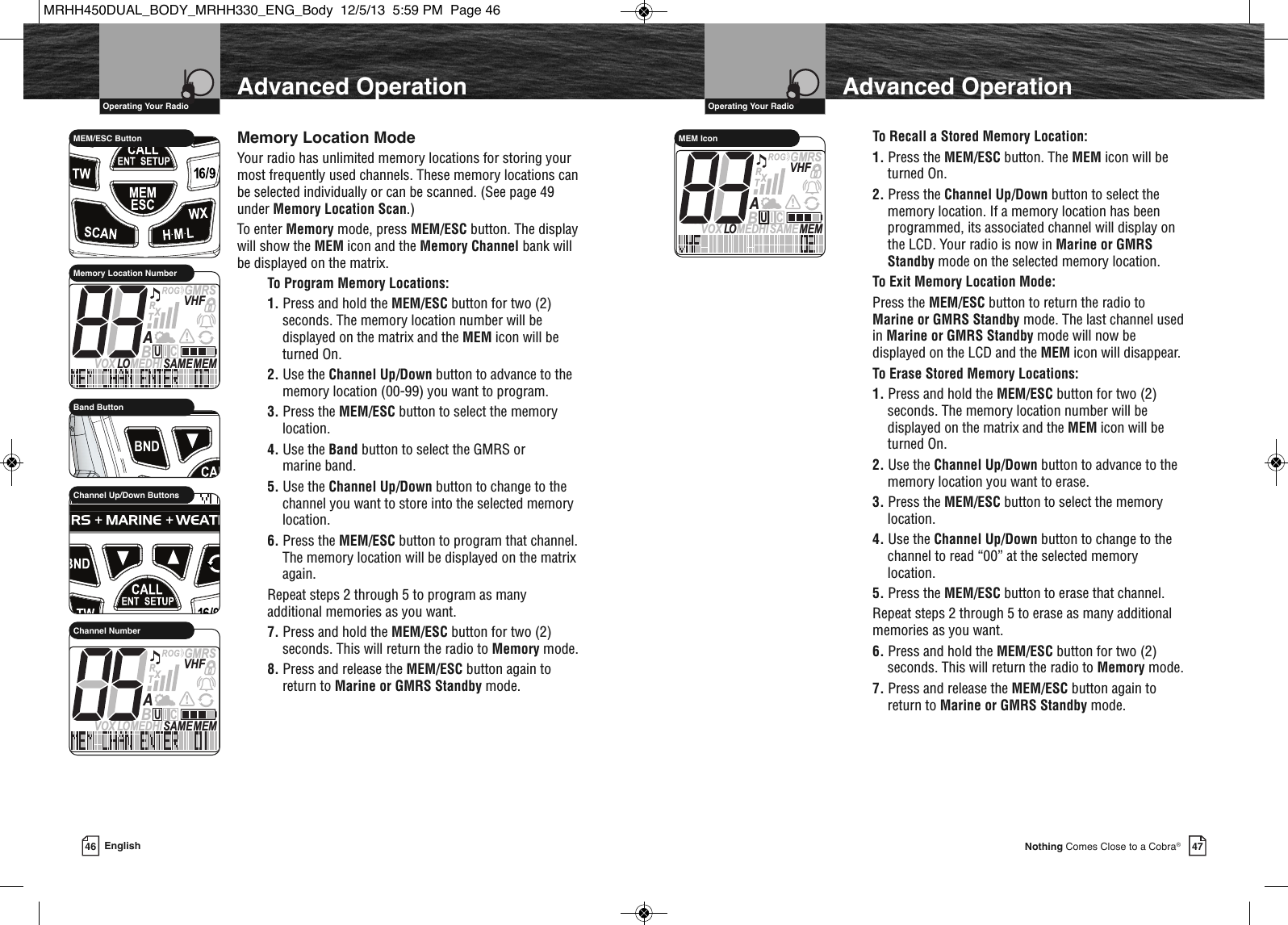 47Nothing Comes Close to a Cobra®VHF Marine Radio Protocols  Operating Your Radio46 English  IntroductionVHF Marine Radio Protocols  Operating Your RadioMemory Location ModeYour radio has unlimited memory locations for storing yourmost frequently used channels. These memory locations canbe selected individually or can be scanned. (See page 49under Memory Location Scan.)To enter Memory mode, press MEM/ESC button. The displaywill show the MEM icon and the Memory Channel bank willbe displayed on the matrix.To Program Memory Locations:1. Press and hold the MEM/ESC button for two (2)seconds. The memory location number will bedisplayed on the matrix and the MEM icon will beturned On.2. Use the Channel Up/Down button to advance to thememory location (00-99) you want to program.3. Press the MEM/ESC button to select the memorylocation.4. Use the Band button to select the GMRS or marine band.5. Use the Channel Up/Down button to change to thechannel you want to store into the selected memorylocation.6. Press the MEM/ESC button to program that channel.The memory location will be displayed on the matrixagain.Repeat steps 2 through 5 to program as manyadditional memories as you want.7. Press and hold the MEM/ESC button for two (2)seconds. This will return the radio to Memory mode.8. Press and release the MEM/ESC button again toreturn to Marine or GMRS Standby mode.              MEM/ESC ButtonMEMSAMEATIS  VOX LO MEDHIVHFTRABGMRSXCIUMemory Location Number             Channel Up/Down ButtonsMEMSAMEATIS  VOX LOMEDHIVHFTRABGMRSXCIUChannel NumberTo Recall a Stored Memory Location:1. Press the MEM/ESC button. The MEM icon will beturned On.2. Press the Channel Up/Down button to select thememory location. If a memory location has beenprogrammed, its associated channel will display onthe LCD. Your radio is now in Marine or GMRSStandby mode on the selected memory location.To Exit Memory Location Mode:Press the MEM/ESC button to return the radio toMarine or GMRS Standby mode. The last channel usedin Marine or GMRS Standby mode will now bedisplayed on the LCD and the MEM icon will disappear.To Erase Stored Memory Locations:1. Press and hold the MEM/ESC button for two (2)seconds. The memory location number will bedisplayed on the matrix and the MEM icon will beturned On.2. Use the Channel Up/Down button to advance to thememory location you want to erase.3. Press the MEM/ESC button to select the memorylocation.4. Use the Channel Up/Down button to change to thechannel to read “00” at the selected memorylocation.5. Press the MEM/ESC button to erase that channel.Repeat steps 2 through 5 to erase as many additionalmemories as you want.6. Press and hold the MEM/ESC button for two (2)seconds. This will return the radio to Memory mode.7. Press and release the MEM/ESC button again toreturn to Marine or GMRS Standby mode. MEMSAMEATIS  VOX LO MEDHIVHFTRABGMRSXCIUMEM IconAdvanced OperationAdvanced Operation             Band ButtonMRHH450DUAL_BODY_MRHH330_ENG_Body  12/5/13  5:59 PM  Page 46