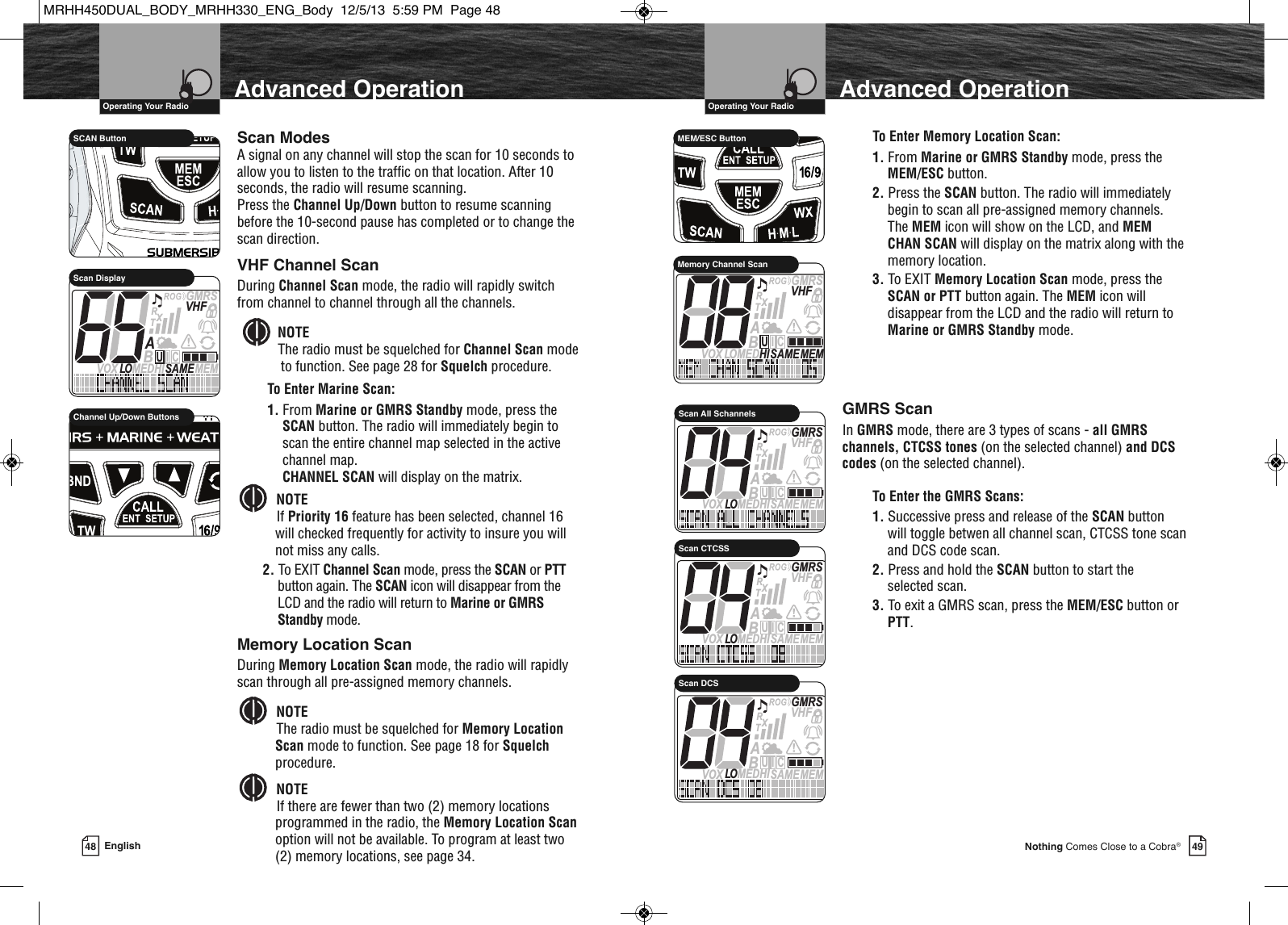   Operating Your Radio49Nothing Comes Close to a Cobra®Advanced Operation48 EnglishAdvanced Operation  Operating Your RadioScan ModesA signal on any channel will stop the scan for 10 seconds toallow you to listen to the traffic on that location. After 10seconds, the radio will resume scanning. Press the Channel Up/Down button to resume scanningbefore the 10-second pause has completed or to change thescan direction.VHF Channel ScanDuring Channel Scan mode, the radio will rapidly switchfrom channel to channel through all the channels. NOTEThe radio must be squelched for Channel Scan modeto function. See page 28 for Squelch procedure.To Enter Marine Scan:1. From Marine or GMRS Standby mode, press theSCAN button. The radio will immediately begin toscan the entire channel map selected in the activechannel map. CHANNEL SCAN will display on the matrix.NOTEIf Priority 16 feature has been selected, channel 16will checked frequently for activity to insure you willnot miss any calls.2. To EXIT Channel Scan mode, press the SCAN or PTTbutton again. The SCAN icon will disappear from theLCD and the radio will return to Marine or GMRSStandby mode.                 SCAN ButtonMEMSAMEATIS  VOX LO MEDHIVHFTRABGMRSXCIUScan Display             Channel Up/Down ButtonsTo Enter Memory Location Scan:1. From Marine or GMRS Standby mode, press theMEM/ESC button.2. Press the SCAN button. The radio will immediatelybegin to scan all pre-assigned memory channels.The MEM icon will show on the LCD, and MEMCHAN SCAN will display on the matrix along with thememory location.3. To EXIT Memory Location Scan mode, press theSCAN or PTT button again. The MEM icon willdisappear from the LCD and the radio will return toMarine or GMRS Standby mode.GMRS ScanIn GMRS mode, there are 3 types of scans - all GMRSchannels, CTCSS tones (on the selected channel) and DCScodes (on the selected channel).To Enter the GMRS Scans:1. Successive press and release of the SCAN buttonwill toggle betwen all channel scan, CTCSS tone scanand DCS code scan.2. Press and hold the SCAN button to start the selected scan.3. To exit a GMRS scan, press the MEM/ESC button orPTT.             HIRMEM/ESC ButtonMEMSAMEVOX LOMEDHIVHFTRABGMRSXCIUMemory Channel ScanMemory Location ScanDuring Memory Location Scan mode, the radio will rapidlyscan through all pre-assigned memory channels.NOTEThe radio must be squelched for Memory LocationScan mode to function. See page 18 for Squelchprocedure.NOTEIf there are fewer than two (2) memory locationsprogrammed in the radio, the Memory Location Scanoption will not be available. To program at least two(2) memory locations, see page 34.    MEMSAMEATIS  VOX LO MEDHIVHFTRABGMRSXCIUScan All SchannelsMEMSAMEATIS  VOX LO MEDHIVHFTRABGMRSXCIUScan CTCSSMEMSAMEATIS  VOX LO MEDHIVHFTRABGMRSXCIUScan DCSMRHH450DUAL_BODY_MRHH330_ENG_Body  12/5/13  5:59 PM  Page 48