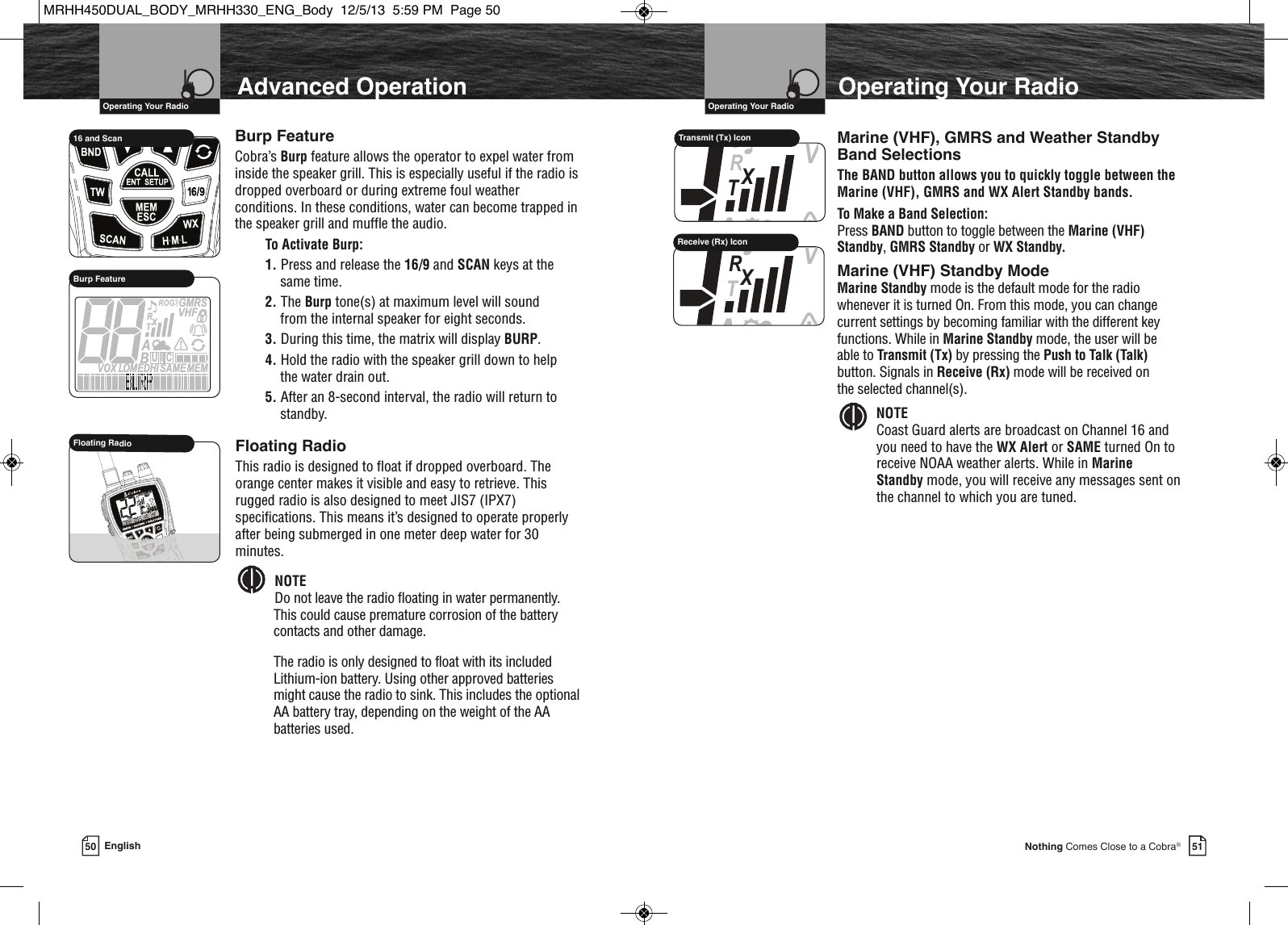 VHF Marine Radio Protocols  Operating Your Radio50 English  IntroductionVHF Marine Radio Protocols  Operating Your Radio51Nothing Comes Close to a Cobra®Advanced Operation             HIR16 and ScanMEMSAMEATIS  VOX LOMEDHIVHFTRABGMRSXCIUBurp FeatureBurp FeatureCobra’s Burp feature allows the operator to expel water frominside the speaker grill. This is especially useful if the radio isdropped overboard or during extreme foul weatherconditions. In these conditions, water can become trapped inthe speaker grill and muffle the audio.  To Activate Burp:1. Press and release the 16/9 and SCAN keys at the same time.  2. The Burp tone(s) at maximum level will sound from the internal speaker for eight seconds.  3. During this time, the matrix will display BURP.4. Hold the radio with the speaker grill down to help the water drain out.5. After an 8-second interval, the radio will return tostandby.MEMSAMEATIS VOX            HIROGVHFTRABGMRSXCIUFloating RadioFloating RadioThis radio is designed to float if dropped overboard. Theorange center makes it visible and easy to retrieve. Thisrugged radio is also designed to meet JIS7 (IPX7)specifications. This means it’s designed to operate properlyafter being submerged in one meter deep water for 30minutes.NOTE Do not leave the radio floating in water permanently.This could cause premature corrosion of the batterycontacts and other damage.The radio is only designed to float with its includedLithium-ion battery. Using other approved batteriesmight cause the radio to sink. This includes the optionalAA battery tray, depending on the weight of the AAbatteries used.  Operating Your RadioMarine (VHF), GMRS and Weather Standby Band SelectionsThe BAND button allows you to quickly toggle between the Marine (VHF), GMRS and WX Alert Standby bands.To Make a Band Selection:Press BAND button to toggle between the Marine (VHF) Standby, GMRS Standby or WX Standby.Marine (VHF) Standby ModeMarine Standby mode is the default mode for the radiowhenever it is turned On. From this mode, you can change current settings by becoming familiar with the different keyfunctions. While in Marine Standby mode, the user will be able to Transmit (Tx) by pressing the Push to Talk (Talk)button. Signals in Receive (Rx) mode will be received onthe selected channel(s).NOTECoast Guard alerts are broadcast on Channel 16 andyou need to have the WX Alert or SAME turned On toreceive NOAA weather alerts. While in Marine Standby mode, you will receive any messages sent on the channel to which you are tuned.  VTRAXTransmit (Tx) IconVTRAXReceive (Rx) IconMRHH450DUAL_BODY_MRHH330_ENG_Body  12/5/13  5:59 PM  Page 50