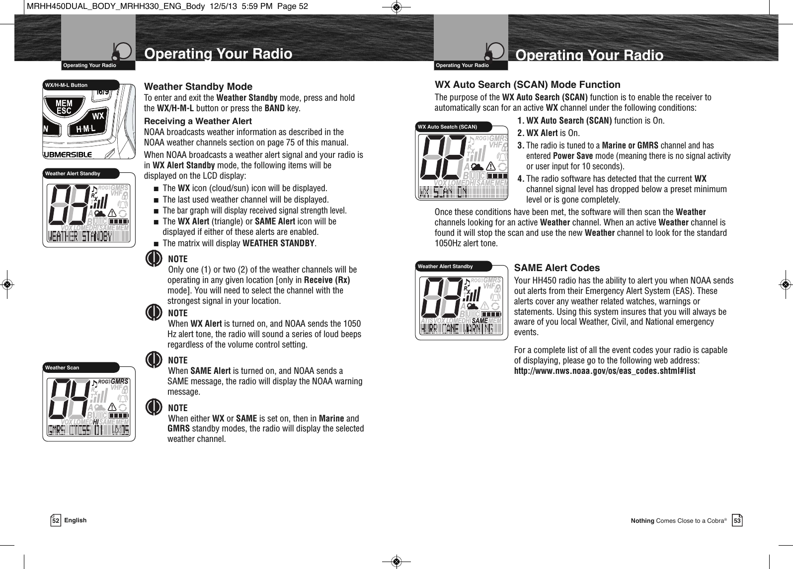 53Nothing Comes Close to a Cobra®VHF Marine Radio Protocols  Operating Your RadioVHF Marine Radio Protocols  Operating Your RadioOperating Your Radio52 EnglishOperating Your RadioSAME Alert CodesYour HH450 radio has the ability to alert you when NOAA sendsout alerts from their Emergency Alert System (EAS). Thesealerts cover any weather related watches, warnings orstatements. Using this system insures that you will always beaware of you local Weather, Civil, and National emergencyevents.For a complete list of all the event codes your radio is capableof displaying, please go to the following web address:http://www.nws.noaa.gov/os/eas_codes.shtml#listMEMSAMEATIS  VOX LOMEDHIVHFTRABGMRSXCIUWX Auto Seatch (SCAN)WX Auto Search (SCAN) Mode FunctionThe purpose of the WX Auto Search (SCAN) function is to enable the receiver toautomatically scan for an active WX channel under the following conditions: 1. WX Auto Search (SCAN) function is On.2. WX Alert is On.3.The radio is tuned to a Marine or GMRS channel and hasentered Power Save mode (meaning there is no signal activityor user input for 10 seconds).4. The radio software has detected that the current WXchannel signal level has dropped below a preset minimumlevel or is gone completely.Once these conditions have been met, the software will then scan the Weatherchannels looking for an active Weather channel. When an active Weather channel isfound it will stop the scan and use the new Weather channel to look for the standard1050Hz alert tone. MEMSAMEATIS  VOX LOMEDHIVHFTRABGMRSXCIUWeather Alert Standby             WX/H-M-L Button Weather Standby ModeTo enter and exit the Weather Standby mode, press and holdthe WX/H-M-L button or press the BAND key. Receiving a Weather AlertNOAA broadcasts weather information as described in theNOAA weather channels section on page 75 of this manual.When NOAA broadcasts a weather alert signal and your radio isin WX Alert Standby mode, the following items will bedisplayed on the LCD display:■The WX icon (cloud/sun) icon will be displayed.■The last used weather channel will be displayed.■The bar graph will display received signal strength level.■The WX Alert (triangle) or SAME Alert icon will bedisplayed if either of these alerts are enabled.■The matrix will display WEATHER STANDBY.NOTEOnly one (1) or two (2) of the weather channels will beoperating in any given location [only in Receive (Rx)mode]. You will need to select the channel with thestrongest signal in your location. NOTEWhen WX Alert is turned on, and NOAA sends the 1050Hz alert tone, the radio will sound a series of loud beepsregardless of the volume control setting.NOTEWhen SAME Alert is turned on, and NOAA sends aSAME message, the radio will display the NOAA warningmessage.NOTEWhen either WX or SAME is set on, then in Marine andGMRS standby modes, the radio will display the selectedweather channel.        MEMSAMEATIS  VOX LOMEDHIVHFTRABGMRSXCIUWeather Alert StandbyMEMSAMEATIS  VOX LOMEDHIVHFTRABGMRSXCIUWeather ScanMRHH450DUAL_BODY_MRHH330_ENG_Body  12/5/13  5:59 PM  Page 52