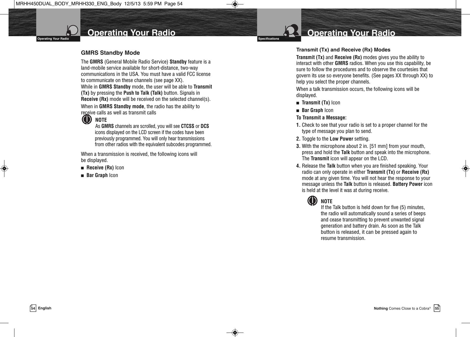 55Nothing Comes Close to a Cobra®VHF Marine Radio Protocols  Specifications54 EnglishVHF Marine Radio Protocols  Operating Your RadioTransmit (Tx) and Receive (Rx) ModesTransmit (Tx) and Receive (Rx) modes gives you the ability tointeract with other GMRS radios. When you use this capability, besure to follow the procedures and to observe the courtesies thatgovern its use so everyone benefits. (See pages XX through XX) tohelp you select the proper channels.When a talk transmission occurs, the following icons will bedisplayed.■Transmit (Tx) Icon■Bar Graph IconTo Transmit a Message:1. Check to see that your radio is set to a proper channel for thetype of message you plan to send.2. Toggle to the Low Power setting.3. With the microphone about 2 in. [51 mm] from your mouth,press and hold the Talk button and speak into the microphone.The Transmit icon will appear on the LCD.4. Release the Talk button when you are finished speaking. Yourradio can only operate in either Transmit (Tx) or Receive (Rx)mode at any given time. You will not hear the response to yourmessage unless the Talk button is released. Battery Power iconis held at the level it was at during receive.NOTEIf the Talk button is held down for five (5) minutes, the radio will automatically sound a series of beepsand cease transmitting to prevent unwanted signalgeneration and battery drain. As soon as the Talkbutton is released, it can be pressed again to resume transmission.  GMRS Standby ModeThe GMRS (General Mobile Radio Service) Standby feature is aland-mobile service available for short-distance, two-waycommunications in the USA. You must have a valid FCC licenseto communicate on these channels (see page XX).While in GMRS Standby mode, the user will be able to Transmit(Tx) by pressing the Push to Talk (Talk) button. Signals inReceive (Rx) mode will be received on the selected channel(s).When in GMRS Standby mode, the radio has the ability toreceive calls as well as transmit callsNOTEAs GMRS channels are scrolled, you will see CTCSS or DCSicons displayed on the LCD screen if the codes have beenpreviously programmed. You will only hear transmissionsfrom other radios with the equivalent subcodes programmed.When a transmission is received, the following icons will be displayed. ■Receive (Rx) Icon■Bar Graph Icon  Operating Your Radio Operating Your RadioMRHH450DUAL_BODY_MRHH330_ENG_Body  12/5/13  5:59 PM  Page 54