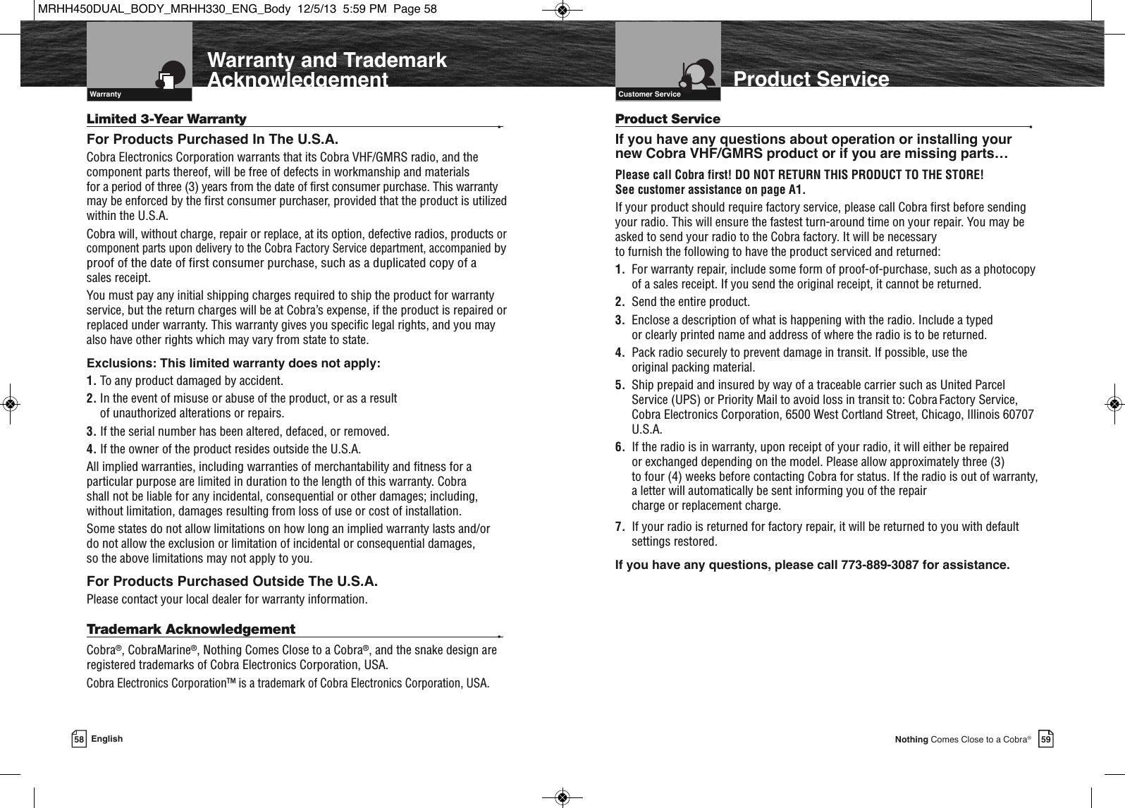 58 English 59Nothing Comes Close to a Cobra®  IntroductionProduct ServiceLimited 3-Year Warranty •For Products Purchased In The U.S.A.Cobra Electronics Corporation warrants that its Cobra VHF/GMRS radio, and thecomponent parts thereof, will be free of defects in workmanship and materials for a period of three (3) years from the date of first consumer purchase. This warrantymay be enforced by the first consumer purchaser, provided that the product is utilizedwithin the U.S.A. Cobra will, without charge, repair or replace, at its option, defective radios, productsorcomponent parts upon delivery to the Cobra Factory Service department, accompaniedbyproof of the date of first consumer purchase, such as a duplicated copy of a sales receipt. You must pay any initial shipping charges required to ship the product for warrantyservice, but the return charges will be at Cobra’s expense, if the product is repaired orreplaced under warranty. This warranty gives you specific legal rights, and you mayalso have other rights which may vary from state to state.Exclusions: This limited warranty does not apply:1. To any product damaged by accident.2. In the event of misuse or abuse of the product, or as a result of unauthorized alterations or repairs.3. If the serial number has been altered, defaced, or removed.4. If the owner of the product resides outside the U.S.A.All implied warranties, including warranties of merchantability and fitness for aparticular purpose are limited in duration to the length of this warranty. Cobra shall not be liable for any incidental, consequential or other damages; including,without limitation, damages resulting from loss of use or cost of installation. Some states do not allow limitations on how long an implied warranty lasts and/or do not allow the exclusion or limitation of incidental or consequential damages, so the above limitations may not apply to you.For Products Purchased Outside The U.S.A.Please contact your local dealer for warranty information.Trademark Acknowledgement  •Cobra®, CobraMarine®, Nothing Comes Close to a Cobra®, and the snake design areregistered trademarks of Cobra Electronics Corporation, USA.Cobra Electronics Corporation™ is a trademark of Cobra Electronics Corporation, USA.Customer Service  Product Service •If you have any questions about operation or installing your new Cobra VHF/GMRS product or if you are missing parts…Please call Cobra first! DO NOT RETURN THIS PRODUCT TO THE STORE! See customer assistance on page A1.If your product should require factory service, please call Cobra first before sendingyour radio. This will ensure the fastest turn-around time on your repair. You may beasked to send your radio to the Cobra factory. It will be necessary to furnish the following to have the product serviced and returned:1.  For warranty repair, include some form of proof-of-purchase, such as a photocopyof a sales receipt. If you send the original receipt, it cannot be returned.2. Send the entire product.3. Enclose a description of what is happening with the radio. Include a typed or clearly printed name and address of where the radio is to be returned.4. Pack radio securely to prevent damage in transit. If possible, use the original packing material.5. Ship prepaid and insured by way of a traceable carrier such as United ParcelService (UPS) or Priority Mail to avoid loss in transit to: Cobra Factory Service,Cobra Electronics Corporation, 6500 West Cortland Street, Chicago, Illinois 60707U.S.A.6.  If the radio is in warranty, upon receipt of your radio, it will either be repaired or exchanged depending on the model. Please allow approximately three (3) to four (4) weeks before contacting Cobra for status. If the radio is out of warranty,a letter will automatically be sent informing you of the repair charge or replacement charge.7.  If your radio is returned for factory repair, it will be returned to you with defaultsettings restored.If you have any questions, please call 773-889-3087 for assistance.  IntroductionWarranty  Warranty and TrademarkAcknowledgementMRHH450DUAL_BODY_MRHH330_ENG_Body  12/5/13  5:59 PM  Page 58