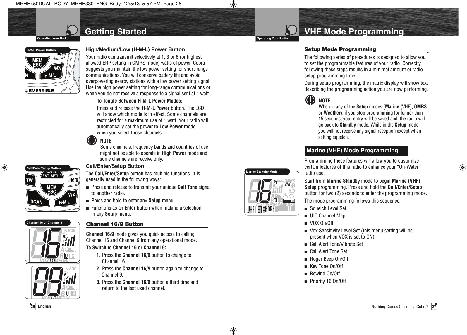 VHF Marine Radio Protocols27Nothing Comes Close to a Cobra®VHF Mode ProgrammingSetup Mode Programming •The following series of procedures is designed to allow youto set the programmable features of your radio. Correctlyfollowing these steps results in a minimal amount of radiosetup programming time.During setup programming, the matrix display will show textdescribing the programming action you are now performing.NOTEWhen in any of the Setup modes (Marine (VHF), GMRSor Weather), if you stop programming for longer than 15 seconds, your entry will be saved and  the radio willgo back to Standby mode. While in the Setup mode, you will not receive any signal reception except whensetting squelch. Programming these features will allow you to customizecertain features of this radio to enhance your “On-Water”radio use.Start from Marine Standby mode to begin Marine (VHF)Setup programming. Press and hold the Call/Enter/Setupbutton for two (2) seconds to enter the programming mode.The mode programming follows this sequence:■Squelch Level Set■UIC Channel Map■VOX On/Off■Vox Sensitivity Level Set (this menu setting will be present when VOX is set to ON)■Call Alert Tone/Vibrate Set■Call Alert Tone Set■Roger Beep On/Off■Key Tone On/Off■Rewind On/Off■Priority 16 On/Off  Marine (VHF) Mode ProgrammingVHF Marine Radio Protocols26 EnglishGetting StartedHigh/Medium/Low (H-M-L) Power ButtonYour radio can transmit selectively at 1, 3 or 6 (or highestallowed ERP setting in GMRS mode) watts of power. Cobrasuggests you maintain the low power setting for short-rangecommunications. You will conserve battery life and avoidoverpowering nearby stations with a low power setting signal.Use the high power setting for long-range communications orwhen you do not receive a response to a signal sent at 1 watt.To Toggle Between H-M-L Power Modes:Press and release the H-M-L Power button. The LCDwill show which mode is in effect. Some channels arerestricted for a maximum use of 1 watt. Your radio willautomatically set the power to Low Power mode when you select those channels. NOTESome channels, frequency bands and countries of usemight not be able to operate in High Power mode andsome channels are receive only.Call/Enter/Setup ButtonThe Call/Enter/Setup button has multiple functions. It isgenerally used in the following ways:■Press and release to transmit your unique Call Tone signalto another radio.■Press and hold to enter any Setup menu.■Functions as an Enter button when making a selection in any Setup menu.               H-M-L Power Button             Call/Enter/Setup Button  Operating Your Radio  Operating Your RadioMEMSAMEATIS  VOXLOMEDHIVHFTRABGMRSXCIUMarine Standby ModeChannel 16/9 Button •Channel 16/9 mode gives you quick access to callingChannel 16 and Channel 9 from any operational mode.To Switch to Channel 16 or Channel 9:1. Press the Channel 16/9 button to change to Channel 16.2. Press the Channel 16/9 button again to change to Channel 9.3. Press the Channel 16/9 button a third time andreturn to the last used channel.SAMATIS  VOX LO MEDHITRABXCIUSAMATIS  VOX LO MEDHITRABXCIUChannel 16 or Channel 9MRHH450DUAL_BODY_MRHH330_ENG_Body  12/5/13  5:57 PM  Page 26