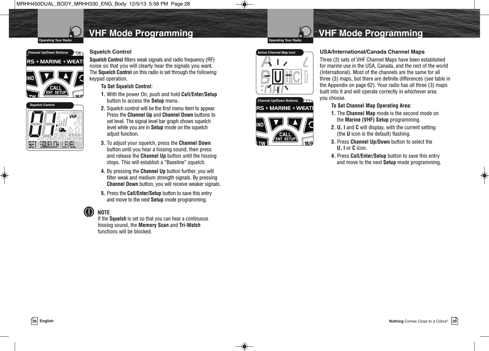 VHF Marine Radio Protocols  Operating Your Radio29Nothing Comes Close to a Cobra®VHF Mode ProgrammingUSA/International/Canada Channel MapsThree (3) sets of VHF Channel Maps have been establishedfor marine use in the USA, Canada, and the rest of the world(International). Most of the channels are the same for allthree (3) maps, but there are definite differences (see table inthe Appendix on page 62). Your radio has all three (3) mapsbuilt into it and will operate correctly in whichever area you choose.To Set Channel Map Operating Area:1. The Channel Map mode is the second mode on the Marine (VHF) Setup programming.2. U, I and Cwill display, with the current setting (the Uicon is the default) flashing. 3. Press Channel Up/Down button to select the U, I or Cicon.4. Press Call/Enter/Setup button to save this entry and move to the next Setup mode programming.VHF Marine Radio Protocols  Operating Your Radio28 EnglishVHF Mode ProgrammingSAMEDHIABCIUActive Channel Map Icon             HIRChannel Up/Down ButtonsSquelch ControlSquelch Control filters weak signals and radio frequency (RF)noise so that you will clearly hear the signals you want.  The Squelch Control on this radio is set through the followingkeypad operation.To Set Squelch Control:1. With the power On, push and hold Call/Enter/Setupbutton to access the Setup menu. 2. Squelch control will be the first menu item to appear.Press the Channel Up and Channel Down buttons toset level. The signal level bar graph shows squelch level while you are in Setup mode on the squelch adjust function.3. To adjust your squelch, press the Channel Downbutton until you hear a hissing sound, then press and release the Channel Up button until the hissingstops. This will establish a “Baseline” squelch. 4. By pressing the Channel Up button further, you willfilter weak and medium strength signals. By pressingChannel Down button, you will receive weaker signals.5. Press the Call/Enter/Setup button to save this entry and move to the next Setup mode programming.NOTEIf the Squelch is set so that you can hear a continuoushissing sound, the Memory Scan and Tri-Watchfunctions will be blocked.  MEMSAMEATIS  VOX LOMEDHIVHFTRABGMRSXCIUSquelch Control             Channel Up/Down ButtonsMRHH450DUAL_BODY_MRHH330_ENG_Body  12/5/13  5:58 PM  Page 28