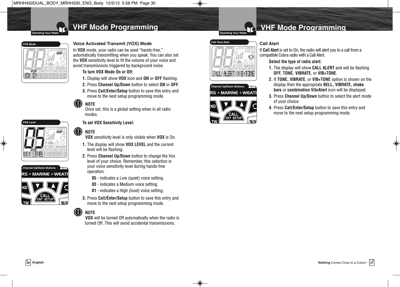 30  Operating Your Radio31Nothing Comes Close to a Cobra®VHF Mode ProgrammingEnglishVHF Mode Programming  Operating Your RadioVoice Activated Transmit (VOX) ModeIn VOX mode, your radio can be used “hands-free,”automatically transmitting when you speak. You can also setthe VOX sensitivity level to fit the volume of your voice andavoid transmissions triggered by background noise.To turn VOX Mode On or Off:1. Display will show VOX icon and ON or OFF flashing.2. Press Channel Up/Down button to select ON or OFF.3. Press Call/Enter/Setup button to save this entry andmove to the next setup programming mode.NOTEOnce set, this is a global setting when in all radiomodes.To set VOX Sensitivity Level:NOTEVOX sensitivity level is only visible when VOX is On.1. The display will show VOX LEVEL and the currentlevel will be flashing.2. Press Channel Up/Down button to change the Voxlevel of your choice. Remember, this selection isyour voice sensitivity level during hands-freeoperation.05 - indicates a Low (quiet) voice setting.03 - indicates a Medium voice setting. 01 - indicates a High (loud) voice setting.3. Press Call/Enter/Setup button to save this entry andmove to the next setup programming mode.NOTEVOX will be turned Off automatically when the radio isturned Off. This will avoid accidental transmissions.      Call AlertIf Call Alert is set to On, the radio will alert you to a call from acompatible Cobra radio with a Call Alert.Select the type of radio alert:1. The display will show CALL ALERT and will be flashingOFF, TONE, VIBRATE, or VIB+TONE. 2. If TONE, VIBRATE, or VIB+TONE option is shown on thedisplay then the appropriate BELL, VIBRATE, shakebars or combination VibrAlert icon will be displayed.3. Press Channel Up/Down button to select the alert modeof your choice.4. Press Call/Enter/Setup button to save this entry andmove to the next setup programming mode.MEMSAMEATIS  VOX LOMEDHIVHFTRABGMRSXCIUVOX ModeMEMSAMEATIS  VOX LOMEDHIVHFTRABGMRSXCIUVOX Level             HIRChannel Up/Down Buttons             Channel Up/Down ButtonsMEMSAMEATIS  VOX LOMEDHIVHFTRABGMRSXCIUCall Tone AlertMRHH450DUAL_BODY_MRHH330_ENG_Body  12/5/13  5:58 PM  Page 30