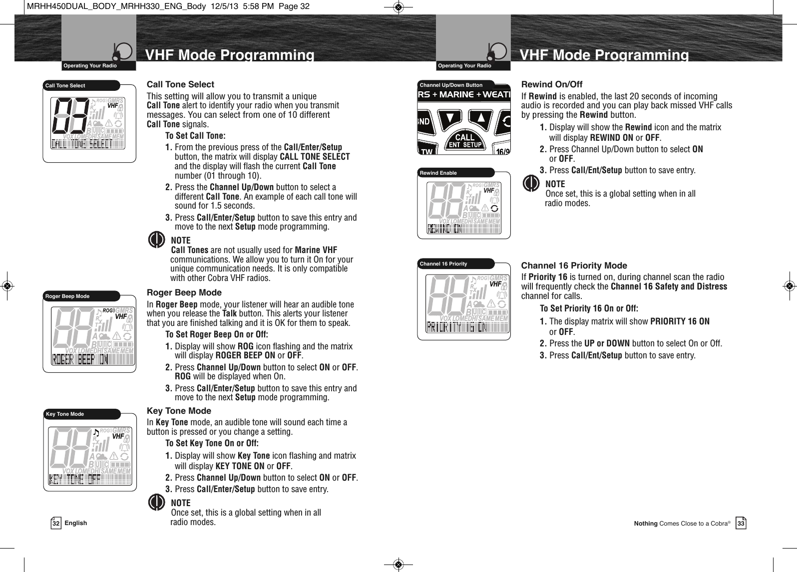 33Nothing Comes Close to a Cobra®VHF Mode ProgrammingMEMSAMEATIS  VOX LOMEDHIVHFTRABGMRSXCIURoger Beep ModeMEMSAMEATIS  VOX LOMEDHIVHFTRABGMRSXCIUCall Tone SelectVHF Marine Radio Protocols  Operating Your Radio32 EnglishVHF Mode ProgrammingCall Tone SelectThis setting will allow you to transmit a unique Call Tone alert to identify your radio when you transmitmessages. You can select from one of 10 different Call Tone signals.To Set Call Tone:1. From the previous press of the Call/Enter/Setupbutton, the matrix will display CALL TONE SELECTand the display will flash the current Call Tonenumber (01 through 10).2. Press the Channel Up/Down button to select adifferent Call Tone. An example of each call tone willsound for 1.5 seconds.3. Press Call/Enter/Setup button to save this entry andmove to the next Setup mode programming.NOTECall Tones are not usually used for Marine VHFcommunications. We allow you to turn it On for yourunique communication needs. It is only compatiblewith other Cobra VHF radios.Roger Beep ModeIn Roger Beep mode, your listener will hear an audible tonewhen you release the Talk button. This alerts your listenerthat you are finished talking and it is OK for them to speak.To Set Roger Beep On or Off:1. Display will show ROG icon flashing and the matrixwill display ROGER BEEP ON or OFF.2. Press Channel Up/Down button to select ON or OFF.ROG will be displayed when On.3. Press Call/Enter/Setup button to save this entry andmove to the next Setup mode programming.Key Tone ModeIn Key Tone mode, an audible tone will sound each time abutton is pressed or you change a setting.To Set Key Tone On or Off:1. Display will show Key Tone icon flashing and matrixwill display KEY TONE ON or OFF.2. Press Channel Up/Down button to select ON or OFF.3. Press Call/Enter/Setup button to save entry.NOTEOnce set, this is a global setting when in all radio modes.    MEMSAMEATIS  VOX LOMEDHIVHFTRABGMRSXCIUKey Tone ModeRewind On/OffIf Rewind is enabled, the last 20 seconds of incomingaudio is recorded and you can play back missed VHF callsby pressing the Rewind button.1. Display will show the Rewind icon and the matrixwill display REWIND ON or OFF.2. Press Channel Up/Down button to select ONor OFF.3. Press Call/Ent/Setup button to save entry.NOTEOnce set, this is a global setting when in all radio modes.Channel 16 Priority ModeIf Priority 16 is turned on, during channel scan the radiowill frequently check the Channel 16 Safety and Distresschannel for calls.To Set Priority 16 On or Off:1. The display matrix will show PRIORITY 16 ONor OFF.2. Press the UP or DOWN button to select On or Off.3. Press Call/Ent/Setup button to save entry.               HIRChannel Up/Down ButtonMEMSAMEATIS  VOX LOMEDHIVHFTRABGMRSXCIURewind EnableVHF Marine Radio Protocols  Operating Your RadioMEMSAMEATIS  VOX LOMEDHIVHFTRABGMRSXCIUChannel 16 PriorityMRHH450DUAL_BODY_MRHH330_ENG_Body  12/5/13  5:58 PM  Page 32