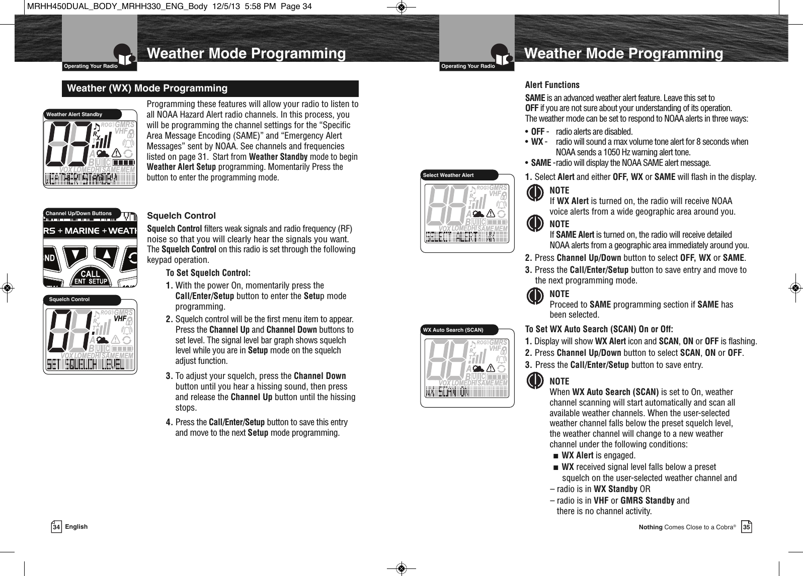   Operating Your Radio35Nothing Comes Close to a Cobra®34 English  Operating Your RadioProgramming these features will allow your radio to listen toall NOAA Hazard Alert radio channels. In this process, youwill be programming the channel settings for the “SpecificArea Message Encoding (SAME)” and “Emergency AlertMessages” sent by NOAA. See channels and frequencieslisted on page 31.Start from Weather Standby mode to begin Weather Alert Setup programming. Momentarily Press theCall/Enter/Setup button to enter the programming mode.Weather (WX) Mode ProgrammingMEMSAMEATIS  VOX LOMEDHIVHFTRABGMRSXCIUWeather Alert StandbyAlert FunctionsSAME is an advanced weather alert feature. Leave this set to OFF if you are not sure about your understanding of its operation. The weather mode can be set to respond to NOAA alerts in three ways:•OFF - radio alerts are disabled.•WX - radio will sound a max volume tone alert for 8 seconds when NOAA sends a 1050 Hz warning alert tone.•SAME -radio will display the NOAA SAME alert message.1. Select Alert and either OFF, WX or SAME will flash in the display.NOTEIf WX Alert is turned on, the radio will receive NOAA voice alerts from a wide geographic area around you.NOTEIf SAME Alert is turned on, the radio will receive detailed NOAA alerts from a geographic area immediately around you.2. Press Channel Up/Down button to select OFF, WX or SAME.3. Press the Call/Enter/Setup button to save entry and move tothe next programming mode.NOTEProceed to SAME programming section if SAME has been selected.To Set WX Auto Search (SCAN) On or Off:1. Display will show WX Alert icon and SCAN, ON or OFF is flashing.2. Press Channel Up/Down button to select SCAN, ON or OFF.3. Press the Call/Enter/Setup button to save entry.NOTEWhen WX Auto Search (SCAN) is set to On, weatherchannel scanning will start automatically and scan allavailable weather channels. When the user-selectedweather channel falls below the preset squelch level, the weather channel will change to a new weather channel under the following conditions:■  WX Alert is engaged.■  WX received signal level falls below a presetsquelch on the user-selected weather channel and– radio is in WX Standby OR– radio is in VHF or GMRS Standby andthere is no channel activity.        MEMSAMEATIS  VOX LOMEDHIVHFTRABGMRSXCIUSelect Weather AlertSquelch ControlSquelch Control filters weak signals and radio frequency (RF)noise so that you will clearly hear the signals you want.  The Squelch Control on this radio is set through the followingkeypad operation.To Set Squelch Control:1. With the power On, momentarily press theCall/Enter/Setup button to enter the Setup modeprogramming. 2. Squelch control will be the first menu item to appear.Press the Channel Up and Channel Down buttons toset level. The signal level bar graph shows squelch level while you are in Setup mode on the squelch adjust function.3. To adjust your squelch, press the Channel Downbutton until you hear a hissing sound, then press and release the Channel Up button until the hissingstops.  4. Press the Call/Enter/Setup button to save this entry and move to the next Setup mode programming.MEMSAMEATIS  VOX LOMEDHIVHFTRABGMRSXCIUSquelch Control             Channel Up/Down ButtonsWeather Mode ProgrammingWeather Mode ProgrammingMEMSAMEATIS  VOX LOMEDHIVHFTRABGMRSXCIUWX Auto Search (SCAN)MRHH450DUAL_BODY_MRHH330_ENG_Body  12/5/13  5:58 PM  Page 34