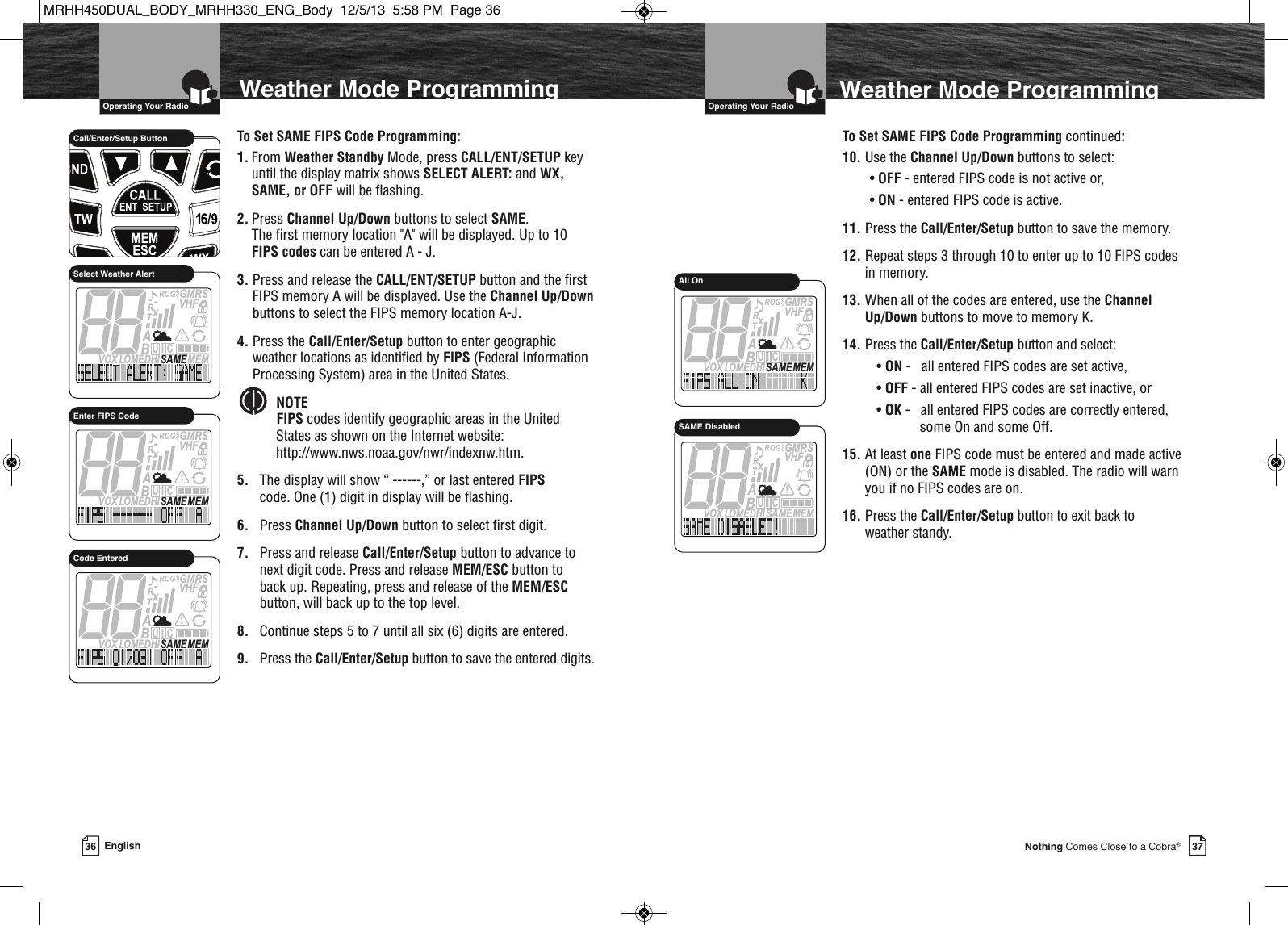   Operating Your Radio37Nothing Comes Close to a Cobra®36 English  Operating Your RadioWeather Mode ProgrammingTo Set SAME FIPS Code Programming:1. From Weather Standby Mode, press CALL/ENT/SETUP key until the display matrix shows SELECT ALERT: and WX, SAME, or OFF will be flashing.2. Press Channel Up/Down buttons to select SAME.The first memory location &quot;A&quot; will be displayed. Up to 10 FIPS codes can be entered A - J.3. Press and release the CALL/ENT/SETUP button and the firstFIPS memory A will be displayed. Use the Channel Up/Downbuttons to select the FIPS memory location A-J.4. Press the Call/Enter/Setup button to enter geographicweather locations as identified by FIPS (Federal InformationProcessing System) area in the United States.NOTEFIPS codes identify geographic areas in the UnitedStates as shown on the Internet website:http://www.nws.noaa.gov/nwr/indexnw.htm.5. The display will show “ ------,” or last entered FIPScode. One (1) digit in display will be flashing.6. Press Channel Up/Down button to select first digit.7. Press and release Call/Enter/Setup button to advance to next digit code. Press and release MEM/ESC button to back up. Repeating, press and release of the MEM/ESCbutton, will back up to the top level.8. Continue steps 5 to 7 until all six (6) digits are entered.9. Press the Call/Enter/Setup button to save the entered digits.  Weather Mode Programming             Call/Enter/Setup ButtonMEMSAMEATIS  VOX LOMEDHIVHFTRABGMRSXCIUSelect Weather AlertTo Set SAME FIPS Code Programming continued:10. Use the Channel Up/Down buttons to select:•OFF - entered FIPS code is not active or,• ON - entered FIPS code is active.11. Press the Call/Enter/Setup button to save the memory.12. Repeat steps 3 through 10 to enter up to 10 FIPS codes in memory.13. When all of the codes are entered, use the Channel Up/Down buttons to move to memory K.14. Press the Call/Enter/Setup button and select:•ON -   all entered FIPS codes are set active,• OFF - all entered FIPS codes are set inactive, or• OK -   all entered FIPS codes are correctly entered, some On and some Off.15. At least one FIPS code must be entered and made active (ON) or the SAME mode is disabled. The radio will warn you if no FIPS codes are on.16. Press the Call/Enter/Setup button to exit back to weather standy.MEMSAMEATIS  VOX LOMEDHIVHFTRABGMRSXCIUEnter FIPS CodeMEMSAMEATIS  VOX LOMEDHIVHFTRABGMRSXCIUCode EnteredMEMSAMEATIS  VOX LOMEDHIVHFTRABGMRSXCIUAll OnMEMSAMEATIS  VOX LOMEDHIVHFTRABGMRSXCIUSAME DisabledMRHH450DUAL_BODY_MRHH330_ENG_Body  12/5/13  5:58 PM  Page 36